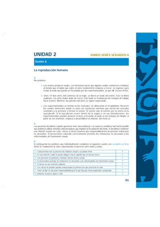 UNIDAD 2                                                           SOMOS SERES SEXUADOS II

 Sesión 6

La reproducción humana

3.
Recordamos:

        a. Los ovarios producen óvulos. Las hormonas hacen que algunos óvulos comiencen a madurar
           al tiempo que el tejido que cubre el útero (endometrio) empieza a crecer, se engrosa, para
           recibir al óvulo que pueda ser fecundado por los espermatozoides, ya que allí crecerá el feto.

        b. Unos 14 días antes del comienzo de la regla, se libera un óvulo del ovario. Esto se llama
          ovulación. Los otros óvulos dejan de crecer. Este óvulo se traslada por las trompas de Falopio
          hacia el útero. Mientras, las paredes del útero se siguen engrosando.

        c. Los espermatozoides se forman en los testículos. Se almacenan en el epidídimo. Recorren
           los canales deferentes donde se unen con sustancias nutritivas que vierten las vesículas
           seminales y la próstata y forman el semen. El semen sale al exterior por la uretra en la
           eyaculación. Si la eyaculación ocurre dentro de la vagina o en sus inmediaciones, los
           espermatozoides pueden alcanzar el útero y fecundar el óvulo en las trompas de falopio. A
           partir de ese momento, empieza a desarrollarse el embrión. (Ver ficha 2).

4.
Las personas decidimos cuándo queremos tener descendencia. Los avances científicos han hecho posible
que podamos utilizar métodos anticonceptivos que impiden la fecundación del óvulo. Si decidimos mantener
una relación sexual con coito, chicos y chicas tenemos que responsabilizarnos de prevenir embarazos
no deseados. El preservativo colocado correctamente previene los embarazos no deseados y las
enfermedades de transmisión sexual.

5.
A continuación les pedimos que individualmente completen el siguiente cuadro con verdadero o falso
(ficha 3). Finalizamos la clase solucionando el ejercicio entre todos y todas:

 1. Cada persona vive su proceso de madurez sexual a su propio ritmo                             V
 2. En una relación, nadie te puede obligar a hacer aquello que no deseas hacer                  V
 3. Las personas no podemos controlar nuestro deseo sexual                                       F
 4. El preservativo protege de embarazos no deseados y de enfermedades de transmisión sexual     V
 5. El deseo es una emoción subjetiva                                                            V
 6. Las chicas no pueden quedar embarazadas la primera vez que practican el coito                F
 7. Tener un hijo es una gran responsabilidad para la que hay que estar preparado o preparada.   V
 8. Relación sexual es igual a coito                                                             F


                                                                                                     95
 