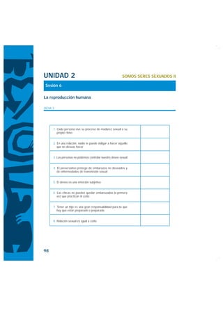 UNIDAD 2                                                   SOMOS SERES SEXUADOS II

 Sesión 6

La reproducción humana

FICHA 3




      1. Cada persona vive su proceso de madurez sexual a su
         propio ritmo


      2. En una relación, nadie te puede obligar a hacer aquello
         que no deseas hacer


      3. Las personas no podemos controlar nuestro deseo sexual


      4. El preservativo protege de embarazos no deseados y
         de enfermedades de transmisión sexual


      5. El deseo es una emoción subjetiva


      6. Las chicas no pueden quedar embarazadas la primera
         vez que practican el coito


      7. Tener un hijo es una gran responsabilidad para la que
         hay que estar preparado o preparada.


      8. Relación sexual es igual a coito




98
 