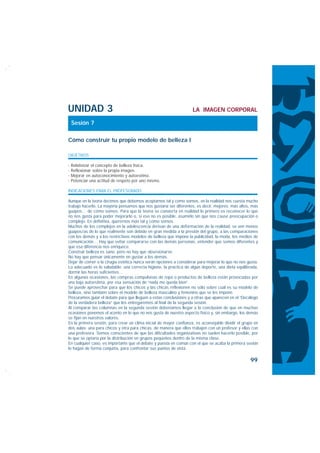 UNIDAD 3                                                            LA IMAGEN CORPORAL

 Sesión 7

Cómo construir tu propio modelo de belleza I

OBJETIVOS

· Relativizar el concepto de belleza física.
· Reflexionar sobre la propia imagen.
· Mejorar en autoconocimiento y autoestima.
· Potenciar una actitud de respeto por uno mismo.

INDICACIONES PARA EL PROFESORADO

Aunque en la teoría decimos que debemos aceptarnos tal y como somos, en la realidad nos cuesta mucho
trabajo hacerlo. La mayoría pensamos que nos gustaría ser diferentes, es decir, mejores: más altos, más
guapos… de cómo somos. Para que la teoría se convierta en realidad lo primero es reconocer lo que
no nos gusta para poder mejorarlo o, si eso no es posible, asumirlo sin que nos cause preocupación o
complejo. En definitiva, querernos más tal y como somos.
Muchos de los complejos en la adolescencia derivan de una deformación de la realidad: se ven menos
guapos/as de lo que realmente son debido en gran medida a la presión del grupo, a las comparaciones
con los demás y a los restrictivos modelos de belleza que impone la publicidad, la moda, los medios de
comunicación… Hay que evitar compararse con las demás personas, entender que somos diferentes y
que esa diferencia nos enriquece.
Construir belleza es sano, pero no hay que obsesionarse.
No hay que pensar únicamente en gustar a los demás.
Dejar de comer o la cirugía estética nunca serán opciones a considerar para mejorar lo que no nos gusta.
Lo adecuado es lo saludable: una correcta higiene, la práctica de algún deporte, una dieta equilibrada,
dormir las horas suficientes…
En algunas ocasiones, las compras compulsivas de ropa o productos de belleza están provocadas por
una baja autoestima, por esa sensación de “nada me queda bien”.
Se puede aprovechar para que los chicos y las chicas reflexionen no sólo sobre cuál es su modelo de
belleza, sino también sobre el modelo de belleza masculino y femenino que se les impone.
Procuramos guiar el debate para que lleguen a estas conclusiones y a otras que aparecen en el “Decálogo
de la verdadera belleza” que les entregaremos al final de la segunda sesión.
Al comparar las columnas en la segunda sesión deberíamos llegar a la conclusión de que en muchas
ocasiones ponemos el acento en lo que no nos gusta de nuestro aspecto físico y, sin embargo, los demás
se fijan en nuestros valores.
En la primera sesión, para crear un clima inicial de mayor confianza, es aconsejable dividir el grupo en
dos aulas: una para chicos y otra para chicas, de manera que ellos trabajen con un profesor y ellas con
una profesora. Somos conscientes de que las dificultades organizativas no suelen hacerlo posible, por
lo que se optaría por la distribución en grupos pequeños dentro de la misma clase.
En cualquier caso, es importante que el debate y puesta en común con el que se acaba la primera sesión
lo hagan de forma conjunta, para confrontar sus puntos de vista.

                                                                                                   99
 