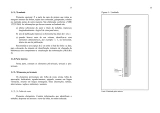 17
1.1.1.2 Lombada
Elemento opcional. É a parte da capa do projeto que reúne as
margens internas das folhas, sejam elas costuradas, grampeadas, coladas
ou mantidas juntas de outra maneira. São elaboradas conforme a NBR
12225/2004. As informações que devem constar na lombada são:
a) último sobrenome do autor e título do trabalho, impressos
longitudinalmente e legível de cima para baixo;
b) ano de publicação impresso na horizontal na altura de 1 cm; e
c) quando houver mais de um volume, identifica-se com
elementos alfanuméricos, por exemplo: v. 1, na horizontal,
abaixo do ano de publicação.
Recomenda-se um espaço de 2 cm entre o final do título e a data,
para colocação da etiqueta de identificação (número de chamada da
biblioteca) sem comprometer a visualização das informações (FIGURA
4).
1.1.2 Parte interna
Nesta parte, constam os elementos pré-textuais, textuais e pós-
textuais.
1.1.2.1 Elementos pré-textuais
Os elementos pré-textuais são: folha de rosto, errata, folha de
aprovação, dedicatória, agradecimentos, epígrafe, resumo em língua
vernácula, resumo em língua estrangeira, listas (ilustrações, tabelas,
abreviaturas e siglas e símbolos) e sumário.
1.1.2.1.1 Folha de rosto
Elemento obrigatório. Contém informações que identificam o
trabalho, dispostas no anverso e verso da folha, na ordem indicada.
18
Figura 4 – Lombada
Fonte: Elaborada pelos autores.
1 cm
BARROSOPERCEPÇÃOSOBREOESTÁGIOSUPERVISIONADOEMBIOLOGIA
2011
v. 1
Espaço
reservado para
a etiqueta
 