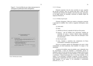 23
Figura 8 – Verso da folha de rosto: dados internacionais de
catalogação-na-publicação (ficha catalográfica)
Fonte: Elaborada pelos autores.
Dados Internacionais de Catalogação na Publicação
Universidade Federal do Ceará
Biblioteca de Ciências Humanas
________________________________________________________________________
V875n Costa, Sinara Almeida da.
Na ilha de Lia, no barco de Rosa : o papel das interações estabelecidas entre a professora de
creche e as crianças na constituição do eu infantil / Sinara Almeida da Costa. – 2011.
397 f. : il. color., enc. ; 30 cm.
Tese (doutorado) – Universidade Federal do Ceará, Faculdade de Educação, Programa de
Pós-Graduação em Educação Brasileira, Fortaleza, 2011.
Área de Concentração: Educação pré-escolar.
Orientação: Profa. Dra. Silvia Helena Vieira Cruz.
1. Professores de creches. 2. Análise de interação em educação. 3. Educação pré-escolar –
Fortaleza (CE). 4. Subjetividade. I. Título.
CDD 372.21
_________________________________________________________________________
24
1.1.2.1.2 Errata
Elemento opcional. Lista de erros ocorridos no texto, seguidos
das devidas correções. Deve ser inserida logo após a folha de rosto,
constituída pela referência do trabalho e pelo texto da errata. Apresenta-
se em papel avulso ou encartado, acrescida ao trabalho depois de
impresso (FIGURA 9).
1.1.2.1.3 Folha de aprovação
Elemento obrigatório. Folha que contém os elementos essenciais
à aprovação do trabalho. Deve conter as seguintes informações, nesta
ordem:
a) nome autor;
b) título;
c) subtítulo (se houver), separado do título por dois pontos;
d) natureza – tipo do trabalho (tese, dissertação, trabalhos de
conclusão de curso e outros), objetivo (grau pretendido,
aprovação em disciplina e outros) nome da instituição e área
de concentração;
e) data de aprovação;
f) nome, titulação e assinatura dos componentes da banca
examinadora e instituição a que pertencem.
Inicia-se na margem superior da folha/página com autor e título
centralizados, em letras maiúsculas, fonte tamanho 12 e espaço 1,5 de
entrelinhas.
A natureza do trabalho, nome da entidade a que é submetido, área
de concentração, e nome do orientador e coorientador, devem vir
alinhados a partir do meio da área do texto para a margem direita (recuo
de 8 cm da margem esquerda), em fonte tamanho 12, em espaço simples
e justificado. A data de aprovação deve vir em fonte tamanho 12, em
espaço 1,5 de entrelinhas e alinhada à esquerda. O nome, titulação e
assinatura dos componentes da banca em letras maiúsculas/minúsculas,
fonte tamanho 12, em espaço 1,5 de entrelinhas e centralizados
(FIGURA 10, 11, 12).
 