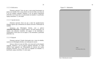 29
1.1.2.1.4 Dedicatória
Elemento opcional. Texto em que o autor presta homenagem ou
dedica seu trabalho. Deve iniciar abaixo do meio da folha com recuo de
8 cm da margem esquerda. Dispensa o uso da palavra dedicatória
(FIGURA 13). O texto deve ser apresentado em tamanho 12, justificado,
espaço entrelinhas 1,5, sem aspas.
1.1.2.1.5 Agradecimentos
Elemento opcional. Texto em que o autor faz agradecimentos
dirigidos àqueles que contribuíram de maneira relevante à elaboração do
trabalho.
Iniciam-se em folha/página distinta, com a palavra
AGRADECIMENTOS na margem superior, em letras maiúsculas, em
negrito, sem indicativo numérico, em espaço 1,5 de entrelinhas e
centralizada. O texto deve ser em espaço 1,5 de entrelinhas e justificado
(FIGURA 14).
1.1.2.1.6 Epígrafe
Elemento opcional. Citação relacionada com o tema do trabalho,
expressa em folha/página distinta, com indicação de autoria.
Inicia-se abaixo do meio da folha, com recuo de 8 cm da margem
esquerda. Dispensa o uso da palavra epígrafe (FIGURA 15). Pode
também haver epígrafes nas folhas/páginas de abertura das seções
primárias (FIGURA 16). O texto deve ser digitado em tamanho 12,
justificado, espaço entrelinhas 1,5, entre aspas.
30
Figura 13 – Dedicatória
Fonte: Elaborada pelos autores.
A Deus.
Aos meus pais, Raul e Lúcia.
 