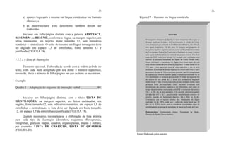 35
a) aparece logo após o resumo em língua vernácula e em formato
idêntico; e
b) as palavras-chave e/ou descritores também devem ser
traduzidas.
Inicia-se em folha/página distinta com a palavra ABSTRACT,
RESUMEM ou RESUMÉ, conforme a língua, na margem superior, em
letras maiúsculas, em negrito, fonte tamanho 12, sem indicativo
numérico e centralizada. O texto do resumo em língua estrangeira deve
ser digitado em espaço 1,5 de entrelinhas, fonte tamanho 12 e
justificado (FIGURA 18).
1.1.2.1.9 Lista de ilustrações
Elemento opcional. Elaborada de acordo com a ordem exibida no
texto, com cada item designado por seu nome e número específico,
travessão, título e número da folha/página em que os itens se encontram.
Exemplo
Quadro 1 – Adaptação do esquema de interação verbal ...................... 89
Inicia-se em folha/página distinta, com o título LISTA DE
ILUSTRAÇÕES, na margem superior, em letras maiúsculas, em
negrito, fonte tamanho12, sem indicativo numérico, em espaço 1,5 de
entrelinhas e centralizado. A lista deve ser digitada em fonte tamanho
12, em espaço 1,5 de entrelinhas e justificada (FIGURA 19).
Quando necessário, recomenda-se a elaboração de lista própria
para cada tipo de ilustração (desenhos, esquemas, fluxogramas,
fotografias, gráficos, mapas, quadros, organogramas, mapas e outras),
por exemplo: LISTA DE GRÁFICOS, LISTA DE QUADROS
(FIGURA 20).
36
Figura 17 – Resumo em língua vernácula
Fonte: Elaborada pelos autores.
RESUMO
O transplante ortotópico de fígado é o único tratamento eficaz para as
doenças hepáticas terminais. Até recentemente, o Estado do Ceará,
com uma população estimada de 7 milhões de habitantes, não oferecia
esta opção terapêutica. Há três anos foi iniciado um programa de
transplante hepático experimental em suínos no Hospital Universitário
da Universidade Federal do Ceará com a finalidade de reunir e treinar
uma equipe multidisciplinar em torno de um projeto comum. Em 17 de
maio de 2002, todo esse esforço foi coroado pela realização com
sucesso do primeiro transplante de fígado do Ceará. Desde então,
foram realizados 6 transplantes de fígado com preservação da veia
cava, técnica conhecida pelo nome de piggyback. A idade média foi de
39,5 anos. Cinco pacientes eram do sexo masculino e um do sexo
feminino. A etiologia da doença hepática foi cirrose pelo virus C em 5
pacientes e doença de Wilson em uma paciente, que foi transplantada
de urgência por falência hepática aguda. A média de transfusão foi de
2,6 concentrados de hemácias por paciente. O tempo de isquemia fria
do enxerto foi em média de 7,5 horas e a permanência hospitalar
média foi de 17 dias. Todos os pacientes foram extubados dentro das 6
primeiras horas pós-transplante. Cinco pacientes evoluíram com
normalização das enzimas hepáticas e das bilirrubinas, bem como do
tempo de protrombina representada pelo INR e receberam alta entre o
10o e o 16o dia de pós-operatório. Um paciente apresentou grande
elevação de AST e ALT, caracterizando uma disfunção primária do
enxerto, seguida por hemorragia digestiva alta e óbito no 8o dia.
Concluiu-se que o sucesso técnico dos transplantes de fígado
realizados foi de 100%, sendo que a sobrevida inicial maior que 30
dias foi de 83,3%. Assim, pode-se considerar consolidada a etapa de
implantação do programa de transplante de fígado no Estado do Ceará.
Palavras-chave: Farmacologia clinica. Transplante de fígado.
Doenças do fígado. Cirrose hepática.
 