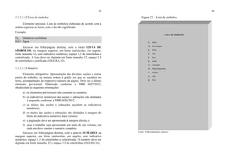 43
1.1.2.1.12 Lista de símbolos
Elemento opcional. Lista de símbolos elaborada de acordo com a
ordem expressa no texto, com o devido significado.
Exemplo
Dab Distância euclidiana
H2O Água
Inicia-se em folha/página distinta, com o título LISTA DE
SÍMBOLOS, na margem superior, em letras maiúsculas, em negrito,
fonte tamanho 12, sem indicativo numérico, espaço 1,5 de entrelinhas e
centralizado. A lista deve ser digitada em fonte tamanho 12, espaço 1,5
de entrelinhas e justificado (FIGURA 23).
1.1.2.1.13 Sumário
Elemento obrigatório. Apresentação das divisões, seções e outras
partes do trabalho, na mesma ordem e grafia em que se sucedem no
texto, acompanhadas do respectivo número da página. Deve ser o último
elemento pré-textual. Elaborado conforme a NBR 6027/2012,
obedecendo às seguintes orientações:
a) os elementos pré-textuais não constam no sumário;
b) os indicativos numéricos das seções e subseções são alinhados
à esquerda, conforme a NBR 6024/2012;
c) os títulos das seções e subseções sucedem os indicativos
numéricos;
d) os títulos das seções e subseções são alinhados à margem do
título do indicativo numérico mais extenso;
e) a paginação deve ser apresentada à margem direita; e
f) caso o trabalho seja apresentado em mais de um volume, em
cada um deve constar o sumário completo.
Inicia-se em folha/página distinta, com a palavra SUMÁRIO, na
margem superior, em letras maiúsculas, em negrito, sem indicativo
numérico, espaço 1,5 de entrelinhas e centralizada. O sumário deve ser
digitado em fonte tamanho 12 e espaço 1,5 de entrelinhas (FIGURA 24).
44
Figura 23 – Lista de símbolos
Fonte: Elaborada pelos autores.
LISTA DE SÍMBOLOS
$ Dólar
% Porcentagem
£ Libra
¥ IIene
€ Euro
§ Seção
© Copyright
® Marca Registrada
∞ IInfinito
α Alfa
β Beta
 