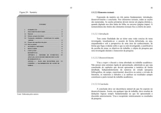 45
Figura 24 – Sumário
Fonte: Elaborada pelos autores.
SUMÁRIO
1 INTRODUÇÃO .................................................................... 15
2 TRATAMENTO DENTÁRIO ............................................ 24
2.1 Material ................................................................................. 24
2.2 Seleção e preparo dos dentes ............................................... 24
2.3 Tratamento endodôntico e desobstrução do conduto
radicular ............................................................................... 24
2.4 Preparo das superfícies dos pinos ....................................... 24
2.4.1 Pinos de platina ..................................................................... 24
3 MATERIAL E MÉTODOS................................................. 44
4 RESULTADOS .................................................................... 54
5 CONCLUSÃO ...................................................................... 92
REFERÊNCIAS ................................................................... 94
APÊNDICE A – ROTEIRO DE ENTREVISTA
APLICADA AO EX-SECRETÁRIO DE EDUCAÇÃO
DE HORIZONTE-CE .........................................................
100
ANEXOS A – MAPA DOS MUNICÍPIOS QUE
COMPÕES A MACRORREGIÃO DE SAÚDE DE
SOBRAL ...............................................................................
104
46
1.1.2.2 Elementos textuais
Exposição da matéria em três partes fundamentais: introdução,
desenvolvimento e conclusão. Nos elementos textuais, todas as seções
são numeradas. As seções primárias devem iniciar em página distinta e,
quando digitado nos dois lados da folha, no anverso (página ímpar). A
nomenclatura dos títulos dos elementos textuais fica a critério do autor.
1.1.2.2.1 Introdução
Tem como finalidade dar ao leitor uma visão concisa do tema
investigado, ressaltando-se: o assunto de forma delimitada, ou seja,
enquadrando-o sob a perspectiva de uma área do conhecimento, de
forma que fique evidente sobre o que se está investigando; a justificativa
da escolha do tema; os objetivos do trabalho; o objeto de pesquisa que
será investigado durante o transcorrer da pesquisa.
1.1.2.2.2 Desenvolvimento
Visa a expor e discutir o tema abordado no trabalho acadêmico.
Não possui uma estrutura rígida de apresentação, admitindo-se que seja
constituído de capítulos que devem apresentar a temática de forma
detalhada. Independentemente da natureza do estudo (pesquisa
bibliográfica, de campo, experimental, descritiva ou outra), a revisão de
literatura, os materiais e métodos e as análises ou resultados sempre
constituem a parte textual do trabalho acadêmico.
1.1.2.2.3 Conclusão
A conclusão deve ser decorrência natural do que foi exposto no
desenvolvimento. Assim, em qualquer tipo de trabalho, deve resultar de
deduções lógicas sempre fundamentadas no que foi apresentado e
discutido anteriormente. Visa a recapitular sinteticamente os resultados
da pesquisa.
 
