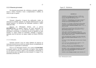 47
1.1.2.3 Elementos pós-textuais
Os elementos pós-textuais são: referências, glossário, apêndices,
anexos e índices. Sucedem o texto e complementam o trabalho, na
ordem em que se seguem.
1.1.2.3.1 Referências
Elemento obrigatório. Listagem das publicações citadas na
elaboração do trabalho, podendo ser ordenada alfabeticamente ou pelo
sistema numérico. As referências são elaboradas conforme a ABNT
NBR 6023/2002.
Inicia-se em folha/página distinta, com a palavra
REFERÊNCIAS, na margem superior, em letras maiúsculas, em
negrito, fonte tamanho 12, sem indicativo numérico, espaço 1,5 de
entrelinhas e centralizada. As referências devem ser digitadas em fonte
tamanho 12, espaço simples de entrelinhas, alinhadas à esquerda e
separadas uma da outra por um espaço simples em branco (FIGURA
25).
1.1.2.3.2 Glossário
Elemento opcional. Lista em ordem alfabética de palavras ou
expressões técnicas de uso restrito ou sentido obscuro, acompanhadas de
seus respectivos significados ou definições.
Inicia-se em folha/página distinta, com a palavra GLOSSÁRIO,
na margem superior, em letras maiúsculas, em negrito, fonte tamanho
12, sem indicativo numérico, espaço 1,5 de entrelinhas e centralizada. A
lista de palavras deve ser digitada com fonte tamanho 12 e espaço 1,5 de
entrelinhas (FIGURA 26).
48
Figura 25 – Referências
Fonte: Elaborada pelos autores.
REFERÊNCIAS
ANDERSON, Perry. Balanço do neoliberalismo. In: SABER, Emir;
GENTILI, Pablo. Pós-neoliberalismo: as políticas sociais e o Estado
democrático. São Paulo: Paz e terra, 2005. p. 27-51.
ANDRADE, R. C. Empreendedorismo: um novo passo em educação. In:
ACUCIO, M. R. B. O empreendedorismo na escola. Porto alegre:
ARTMED; Belo Horizonte: Rede Pitágoras, 2005. p. 11-20.
ARELARO L. R. G. Formulação e implementação das políticas públicas
em educação e as parcerias público-privadas: impasse democrático ou
mistificação da política? Educação & Sociedade, Campinas, v. 28, n. 1, p.
899-919, out. 2007.
BASQUES, Maria Fernanda Diamante; DINIZ, Clébio Campolina. A
industrialização nordestina recente e suas perspectivas. Fortaleza:
Banco do Nordeste do Brasil, 2004.
COSTA, Marisa. Cartografando a gurizada da fronteira: novas
subjetividades na escola. In: ALBUQUERQUE JÚNIOR, Durval; VEIGA-
NETO, Alfredo; SOUZA FILHO, Alípio. Cartografias de Foucault. Belo
Horizonte: Autêntica, 2008. p. 269-294.
CURY, Carlos Roberto Jamil. A educação e a nova ordem constitucional.
Revista da Associação Nacional de Educação, São Paulo, n. 14, p. 15-11,
2009.
FOUCAULT, M. Michel. Vigiar e punir: nascimento da prisão. Petrópolis:
Vozes, 2006.
GOHN, Maria da Gloria. Movimentos sociais e educação. 2. ed. São
Paulo: Cortez, 1994. (Questões da nossa época, n. 5).
GORDON, C.; MILLER, P. (Org.). The Foucault effect: studies in
governmentality. Hemel Hempstead: Harvester Wheatsheaf, 1991.
KOVARICK, L. Sobre a vulnerabilidade socioeconômica e civil: Estados
Unidos, França e Brasil. Revista Brasileira de Ciências Sociais, São
Paulo, v. 18, n. 51, p.61-85, fev. 2003.
MARSHAL, Alfredo. Principles of econmic. Londres: Macmlliam, 2011.
 