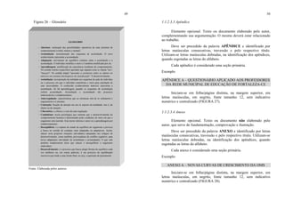 49
Figura 26 – Glossário
Fonte: Elaborada pelos autores.
GLOSSÁRIO
− Abertura: realização das possibilidades operativas de uma estrutura de
comportamento (verbal, motora e mental).
− Acomodação: reestruturação dos esquemas de assimilação. O novo
conhecimento representa a acomodação.
− Adaptação: movimento de equilíbrio contínuo entre a assimilação e a
acomodação. O indivíduo modifica o meio e é também modificado por ele.
− Aprendizagem: modificação da experiência resultante do comportamento.
No sentido restrito (específico) aprender que alguma coisa se chama "lua",
"macaco". No sentido amplo "aprender a estruturar todos os objetos no
universo em sistemas hierárquicos de classificação". É desenvolvimento.
− Assimilação: incorporação da realidade aos esquemas de ação do indivíduo
ou o processo em que o indivíduo transforma o meio para satisfação de
suas necessidades. O conhecido (conhecimento anterior) representa a
assimilação. Só há aprendizagem quando os esquemas de assimilação
sofrem acomodação. Assimilação e acomodação são processos
indissociáveis e complementares.
− Auto-regulação: características que as estruturas tem de se ordenarem e
organizarem a si mesmas.
− Centração: fixação da atenção em um só aspecto da totalidade, isto é, do
objeto ou da situação.
− Cibernética: a ciência e a arte da auto-regulação.
− Condutismo: teoria psicológica que sustenta que o desenvolvimento do
comportamento humano é determinado pelas condições do meio em que o
organismo está inserido. Esta teoria valoriza o meio ou a aprendizagem por
condicionamento;
− Desequilíbrio: é a ruptura do estado de equilíbrio do organismo e provoca
a busca no sentido de condutas mais adaptadas ou adaptativas. Assim,
educar seria propiciar situações (atividades) adequadas aos estágios de
desenvolvimento, como também, provocadoras de conflito cognitivo, para
novas adaptações (atividades de assimilação e acomodação). O que vale
também simplesmente dizer que educar é desequilibrar o organismo
(indivíduo).
− Desenvolvimento: é o processo que busca atingir formas de equilíbrio cada
vez melhores ou, em outras palavras, é um processo de equilibração
sucessiva que tende a uma forma final, ou seja, a aquisição do pensamento.
50
1.1.2.3.3 Apêndice
Elemento opcional. Texto ou documento elaborado pelo autor,
complementando sua argumentação. O mesmo deverá estar relacionado
ao trabalho.
Deve ser precedido da palavra APÊNDICE e identificado por
letras maiúsculas consecutivas, travessão e pelo respectivo título.
Utilizam-se letras maiúsculas dobradas, na identificação dos apêndices,
quando esgotadas as letras do alfabeto.
Cada apêndice é considerado uma seção primária.
Exemplo
APÊNDICE A – QUESTIONÁRIO APLICADO AOS PROFESSORES
DA REDE MUNICIPAL DE EDUCAÇÃO DE FORTALEZA-CE
Iniciam-se em folha/página distinta, na margem superior, em
letras maiúsculas, em negrito, fonte tamanho 12, sem indicativo
numérico e centralizado (FIGURA 27).
1.1.2.3.4 Anexo
Elemento opcional. Texto ou documento não elaborado pelo
autor, que serve de fundamentação, comprovação e ilustração.
Deve ser precedido da palavra ANEXO e identificado por letras
maiúsculas consecutivas, travessão e pelo respectivo título. Utilizam-se
letras maiúsculas dobradas, na identificação dos apêndices, quando
esgotadas as letras do alfabeto.
Cada anexo é considerado uma seção primária.
Exemplo
ANEXO A – NOVAS CURVAS DE CRESCIMENTO DA OMS
Iniciam-se em folha/página distinta, na margem superior, em
letras maiúsculas, em negrito, fonte tamanho 12, sem indicativo
numérico e centralizado (FIGURA 28).
 