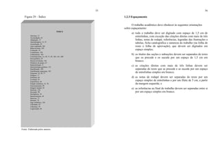 55
Figura 29 – Índice
Fonte: Elaborada pelos autores.
ÍNDICE
Abertura, 12
Acomodação, 63
Adaptação, 15
Aprendizagem, 12, 27
Assimilação, 29
Auto-regulação, 201
Behaviorismo, 103
Centração, 52
Condutismo, 103
Culturalismo, 103
Construtivismo, 15, 50, 71, 93, 105, 141, 209
Desequilíbrio, 87
Desenvolvimento, 101
Dinâmica de grupo, 67
Epistemologia, 11
Epistemologia genética, 135
Equilibração, 109
Equilibração majorante, 102
Esquema, 10, 56, 77
Estágios, 17
Estrutura, 66
Evolução, 81
Experiência, 44
Função semiótica, 15, 70
Funcionamento, 99
Imagem mental, 56
Inatismo, 220
Inovação, 90
Inteligência, 34
Interacionismo, 49
Interesse, 72
Intuição, 76
Jogo simbólico, 144
Liberdade, 95
Liderança, 29
Logicização, 66
56
1.2.3 Espaçamento
O trabalho acadêmico deve obedecer às seguintes orientações
sobre espaçamento:
a) todo o trabalho deve ser digitado com espaço de 1,5 cm de
entrelinhas, com exceção das citações diretas com mais de três
linhas, notas de rodapé, referências, legendas das ilustrações e
tabelas, ficha catalográfica e natureza do trabalho (na folha de
rosto e folha de aprovação), que devem ser digitados em
espaço simples;
b) os títulos das seções e subseções devem ser separados do texto
que os precede e os sucede por um espaço de 1,5 cm em
branco;
c) as citações diretas com mais de três linhas devem ser
separadas do texto que as precede e as sucede por um espaço
de entrelinhas simples em branco;
d) as notas de rodapé devem ser separadas do texto por um
espaço simples de entrelinhas e por um filete de 5 cm, a partir
da margem esquerda; e
e) as referências ao final do trabalho devem ser separadas entre si
por um espaço simples em branco.
 