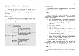 75
2 APRESENTAÇÃO DE PROJETO DE PESQUISA
O projeto de pesquisa é a descrição da estrutura de uma
investigação científica a ser realizada. Compreende uma das fases da
pesquisa. A NBR 15287/2011 especifica os princípios gerais para a sua
elaboração.
2.1 ESTRUTURA
A estrutura do projeto de pesquisa é composta de duas partes:
externa e interna, as quais contêm elementos obrigatórios e opcionais,
dispostos na ordem a seguir.
Parte externa Capa (opcional)
Lombada (opcional)
Folha de rosto (obrigatório)
Lista de ilustrações (opcional)
Elementos Lista de tabelas (opcional)
Pré-textuais Lista de abreviaturas e siglas (opcional)
Lista de símbolos (opcional)
Sumário (obrigatório)
Parte interna Elementos
Textuais
Referências (obrigatório)
Elementos Glossário (opcional)
Pós-textuais Apêndice (opcional)
Anexo (opcional)
Índice (opcional)
76
2.1.1 Parte externa
São compreendidas como elementos pertencentes à parte externa
do projeto de pesquisa a capa e a lombada.
2.1.1.1 Capa
Elemento opcional. É a proteção externa do projeto sobre a qual
se imprimem as informações indispensáveis à sua identificação,
exibidas na seguinte ordem:
a) nome da entidade para qual o projeto deve ser submetido
(quando solicitado), seguido do centro ou faculdade,
departamento, programa de pós-graduação (se for o caso)
e/ou curso;
b) nome do autor ou autores;
c) título do projeto;
d) subtítulo (se houver), precedido de dois pontos para
evidenciar a subordinação ao título;
e) número do volume. Se houver mais de um, deve constar
em cada capa o respectivo volume;
f) local (cidade) da entidade onde vai ser apresentado o
projeto. No caso de cidades homônimas, recomenda-se o
acréscimo da sigla da unidade da Federação; e
g) ano da entrega, em algarismos arábicos.
Inicia-se a partir da primeira linha do texto com todas as
informações centralizadas, em letras maiúsculas, em negrito, fonte
tamanho 12 e espaço 1,5 de entrelinhas (FIGURA 42).
2.1.2 Parte interna
Nesta parte, constam os elementos pré-textuais, textuais e pós-
textuais.
 