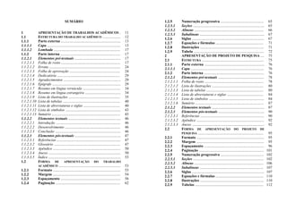 SUMÁRIO
1 APRESENTAÇÃO DE TRABALHOS ACADÊMICOS . 11
1.1 ESTRUTURA DO TRABALHO ACADÊMICO ................... 12
1.1.1 Parte externa ................................................................ 13
1.1.1.1 Capa .............................................................................. 13
1.1.1.2 Lombada ....................................................................... 17
1.1.2 Parte interna ................................................................ 17
1.1.2.1 Elementos pré-textuais ................................................. 17
1.1.2.1.1 Folha de rosto ............................................................... 17
1.1.2.1.2 Errata ............................................................................ 24
1.1.2.1.3 Folha de aprovação ...................................................... 24
1.1.2.1.4 Dedicatória ................................................................... 29
1.1.2.1.5 Agradecimentos ............................................................. 29
1.1.2.1.6 Epígrafe ......................................................................... 29
1.1.2.1.7 Resumo em língua vernácula ........................................ 34
1.1.2.1.8 Resumo em língua estrangeira ...................................... 34
1.1.2.1.9 Lista de ilustrações ....................................................... 35
1.1.2.1.10 Lista de tabelas ............................................................. 40
1.1.2.1.11 Lista de abreviaturas e siglas ....................................... 40
1.1.2.1.12 Lista de símbolos ........................................................... 43
1.1.2.1.13 Sumário ......................................................................... 43
1.1.2.2 Elementos textuais ........................................................ 46
1.1.2.2.1 Introdução ..................................................................... 46
1.1.2.2.2 Desenvolvimento ........................................................... 46
1.1.2.2.3 Conclusão ...................................................................... 46
1.1.2.3 Elementos pós-textuais ................................................. 47
1.1.2.3.1 Referências .................................................................... 47
1.1.2.3.2 Glossário ....................................................................... 47
1.1.2.3.3 Apêndice ........................................................................ 50
1.1.2.3.4 Anexo ............................................................................. 50
1.1.3.3.5 Índice ............................................................................. 53
1.2 FORMA DE APRESENTAÇÃO DO TRABALHO
ACADÊMICO .................................................................. 53
1.2.1 Formato ........................................................................ 53
1.2.2 Margem ........................................................................ 54
1.2.3 Espaçamento ................................................................ 56
1.2.4 Paginação ..................................................................... 62
1.2.5 Numeração progressiva .............................................. 65
1.2.5.1 Seções ............................................................................ 65
1.2.5.2 Alíneas .......................................................................... 66
1.2.5.3 Subalíneas ..................................................................... 67
1.2.6 Siglas ............................................................................. 67
1.2.7 Equações e fórmulas ................................................... 71
1.2.8 Ilustrações .................................................................... 71
1.2.9 Tabela ........................................................................... 72
2 APRESENTAÇÃO DE PROJETO DE PESQUISA .... 75
2.1 ESTRUTURA .................................................................. 75
2.1.1 Parte externa ................................................................ 76
2.1.1.1 Capa .............................................................................. 76
2.1.2 Parte interna ................................................................ 76
2.1.2.1 Elementos pré-textuais ................................................. 78
2.1.2.1.1 Folha de rosto ............................................................... 78
2.1.2.1.2 Lista de ilustrações ....................................................... 80
2.1.2.1.3 Lista de tabelas ............................................................. 80
2.1.2.1.4 Lista de abreviaturas e siglas ....................................... 84
2.1.2.1.5 Lista de símbolos ........................................................... 84
2.1.2.1.6 Sumário ......................................................................... 87
2.1.2.2 Elementos textuais ........................................................ 87
2.1.2.3 Elementos pós-textuais ................................................. 90
2.1.2.3.1 Referências .................................................................... 90
2.1.2.3.2 Apêndice ........................................................................ 92
2.1.2.3.3 Anexo ............................................................................. 92
2.2 FORMA DE APRESENTAÇÃO DO PROJETO DE
PESQUISA ...................................................................... 95
2.2.1 Formato ........................................................................ 95
2.2.2 Margem ........................................................................ 95
2.2.3 Espaçamento ................................................................ 96
2.2.4 Paginação ..................................................................... 101
2.2.5 Numeração progressiva .............................................. 102
2.2.5.1 Seções ........................................................................... 102
2.2.5.2 Alíneas .......................................................................... 106
2.2.5.3 Subalíneas .................................................................... 107
2.2.6 Siglas ............................................................................. 107
2.2.7 Equações e fórmulas ................................................... 110
2.2.8 Ilustrações .................................................................... 110
2.2.9 Tabelas ......................................................................... 112
 