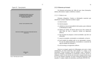 77
Figura 42 – Capa (projeto)
Fonte: Elaborada pelos autores.
UNIVERSIDADE FEDERAL DO CEARÁ
CENTRO DE CIÊNCIAS AGRÁRIAS
DEPARTAMENTO DE ZOOTECNIA
CURSO DE ZOOTECNIA
DANIEL CARVALHO DOS SANTOS
PERCEPÇÃO SOBRE O ESTÁGIO SUPERVISIONADO EM
ZOOTECNIA
FORTALEZA
2011
78
2.1.2.1 Elementos pré-textuais
Os elementos pré-textuais são: folha de rosto, listas (ilustrações,
tabelas, abreviaturas e siglas e símbolos) e sumário.
2.1.2.1.1 Folha de rosto
Elemento obrigatório. Contém as informações essenciais que
identificam o projeto, dispostas na ordem a seguir:
a) nome do autor;
b) título do projeto;
c) subtítulo (se houver) precedido de dois pontos, para evidenciar
a subordinação ao título;
d) número do volume. Se houver mais de um, deve constar em
cada folha de rosto o respectivo volume em algarismos
arábicos;
e) tipo de projeto de pesquisa e nome da entidade a que deve ser
submetido;
f) nome do orientador, coorientador ou coordenador, se houver;
g) local (cidade) da entidade onde vai ser apresentado o projeto.
No caso de cidades homônimas, recomenda-se o acréscimo da
sigla da unidade da Federação; e
h) ano da entrega, em algarismos arábicos.
Inicia-se na margem superior da folha/página com autor e título
centralizados, em letras maiúsculas, fonte tamanho 12 e espaço 1,5 de
entrelinhas. O tipo de projeto, nome da entidade a que é submetido e
nome do orientador, coorientador ou coordenador, se houver, devem vir
alinhados a partir do meio da área do texto para a margem direita (recuo
de 8 cm da margem esquerda), em letras maiúsculas/minúsculas, fonte
tamanho 12, espaço simples de entrelinhas e justificado (FIGURA 43).
 
