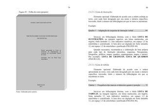 79
Figura 43 – Folha de rosto (projeto)
Fonte: Elaborada pelos autores.
DANIEL CARVALHO DOS SANTOS
PERCEPÇÃO SOBRE O ESTÁGIO SUPERVISIONADO
EM ZOOTECNIA
Projeto apresentado ao Curso de
Zootecnia do Departamento de
Zootecnia da Universidade Federal
do Ceará.
Orientador: Prof. Dr. Paulo César
Mota Barros.
FORTALEZA
2011
80
2.1.2.1.2 Lista de ilustrações
Elemento opcional. Elaborada de acordo com a ordem exibida no
texto, com cada item designado por seu nome e número específico,
travessão, título e número da folha/página em que os itens se encontram.
Exemplo
Quadro 1 – Adaptação do esquema de interação verbal ...................... 89
Inicia-se em folha/página distinta, com o título LISTA DE
ILUSTRAÇÕES, na margem superior, em letras maiúsculas, em
negrito, fonte tamanho 12, sem indicativo numérico, em espaço 1,5 de
entrelinhas e centralizado. A lista deve ser digitada em fonte tamanho
12, em espaço 1,5 de entrelinhas e justificada (FIGURA 44).
Quando necessário, recomenda-se a elaboração de lista própria
para cada tipo de ilustração (desenhos, esquemas, fluxogramas,
fotografias, gráficos, mapas, quadros, organogramas, mapas e outras).
Por exemplo: LISTA DE GRÁFICOS, LISTA DE QUADROS
(FIGURA 45).
2.1.2.1.3 Lista de tabelas
Elemento opcional. Elaborada de acordo com a ordem
apresentada no texto, com cada item designado por seu nome e número
específico, travessão, título e número da folha/página em que se
encontram os itens.
Exemplo
Tabela 1 – Frequência das marcas evidenciais quanto à posição ......... 31
Inicia-se em folha/página distinta, com o título LISTA DE
TABELAS, na margem superior, em letras maiúsculas, em negrito,
fonte tamanho 12, sem indicativo numérico, em espaço 1,5 de
entrelinhas e centralizado. A lista deve ser digitada em fonte tamanho
12, em espaço 1,5 de entrelinhas e justificada (FIGURA 46).
 