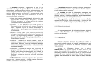 89
A introdução possibilita a compreensão do que vai ser
apresentado ao longo do projeto. Permite o nivelamento dos
conhecimentos, situando o projeto no contexto do tema escolhido. Nela
devem ser expostos o tema do projeto, o problema a ser abordado, as
hipóteses, quando couberem, os objetivos e a justificativa, que podem
constituir partes do projeto que seguem a introdução, as quais se
encontram detalhadas na sequência.
a) tema – em virtude da impossibilidade de se desenvolver uma
pesquisa sobre assuntos vastos e abrangentes, é necessário
selecionar um aspecto ou enfoque específico da realidade,
consistindo no objeto a ser pesquisado;
b) problema – é uma dificuldade cuja solução poderá ser
encontrada com a realização de uma pesquisa. Definido o
tema, é importante colocá-lo na forma de um problema, ou
seja, identificar a questão que deve ser elucidada no decurso
da investigação;
c) hipótese – quando couber, é uma suposição provisória que
serve para preencher lacunas do conhecimento, na tentativa de
explicar o que se desconhece (o problema); é uma pré-solução
para o problema levantado. A pesquisa poderá confirmar ou
negar a hipótese suscitada;
d) objetivos – a definição dos objetivos cumpre a função de
esclarecer para que se produz um determinado conhecimento e
quais os seus propósitos. Devem ser extraídos do problema,
tornando-o claro e permitindo ampliar o conhecimento sobre
determinado assunto; e
e) justificativa – exposição de motivos para a execução da
pesquisa. Além dos motivos e de sua relevância, devem
também constar nesse item a experiência ou a afinidade do
pesquisador com o tema e as contribuições que a pesquisa
pode dar à sociedade no sentido de solucionar determinado
problema.
O referencial teórico fundamenta o projeto. Deve apresentar a
literatura sobre o assunto, de forma a embasar as ideias do projeto e
contribuir para a análise e interpretação dos dados.
90
A metodologia apresenta os métodos, as técnicas, os materiais, a
definição da amostra ou universo, os procedimentos de coleta de dados e
a forma de análise desses indicadores.
Os recursos são todas as informações concernentes aos
expedientes necessários para a realização da pesquisa. Podem ser
humanos, materiais e financeiros. Geralmente, são incluídos quando o
projeto é apresentado a uma instituição financiadora.
O cronograma é a relação das atividades a serem realizadas,
indicando-se a previsão de tempo necessário para a execução de cada
etapa da pesquisa. Geralmente é apresentado em forma de quadro.
2.1.2.3 Elementos pós-textuais
Os elementos pós-textuais são: referências, glossário, apêndices,
anexos e índices. Sucedem o texto e complementam o trabalho, na
ordem em que se seguem.
2.1.2.3.1 Referências
Elemento obrigatório. Listagem das publicações citadas na
elaboração do trabalho, podendo ser ordenada alfabeticamente ou pelo
sistema numérico. As referências são elaboradas conforme a ABNT
NBR 6023/2002.
Inicia-se em folha/página distinta, com a palavra
REFERÊNCIAS, na margem superior, em letras maiúsculas, em
negrito, fonte tamanho 12, sem indicativo numérico, espaço 1,5 de
entrelinhas e centralizada. As referências devem ser digitadas em fonte
tamanho 12, espaço simples de entrelinhas, alinhadas à esquerda e
separadas uma da outra por um espaço simples em branco (FIGURA
50).
 