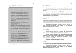 91
Figura 50 – Referências (projeto)
Fonte: Elaborada pelos autores.
REFERÊNCIAS
ANDERSON, Perry. Balanço do neoliberalismo. In: SABER, Emir;
GENTILI, Pablo. Pós-neoliberalismo: as políticas sociais e o Estado
democrático. São Paulo: Paz e terra, 2005. p. 27-51.
ANDRADE, R. C. Empreendedorismo: um novo passo em educação. In:
ACUCIO, M. R. B. O empreendedorismo na escola. Porto alegre:
ARTMED; Belo Horizonte: Rede Pitágoras, 2005. p. 11-20.
ARELARO L. R. G. Formulação e implementação das políticas públicas
em educação e as parcerias público-privadas: impasse democrático ou
mistificação da política? Educação & Sociedade, Campinas, v. 28, n. 1, p.
899-919, out. 2007.
BASQUES, Maria Fernanda Diamante; DINIZ, Clébio Campolina. A
industrialização nordestina recente e suas perspectivas. Fortaleza:
Banco do Nordeste do Brasil, 2004.
COSTA, Marisa. Cartografando a gurizada da fronteira: novas
subjetividades na escola. In: ALBUQUERQUE JÚNIOR, Durval; VEIGA-
NETO, Alfredo; SOUZA FILHO, Alípio. Cartografias de Foucault. Belo
Horizonte: Autêntica, 2008. p. 269-294.
CURY, Carlos Roberto Jamil. A educação e a nova ordem constitucional.
Revista da Associação Nacional de Educação, São Paulo, n. 14, p. 15-11,
2009.
FOUCAULT, M. Michel. Vigiar e punir: nascimento da prisão. Petrópolis:
Vozes, 2006.
GOHN, Maria da Gloria. Movimentos sociais e educação. 2. ed. São
Paulo: Cortez, 1994. (Questões da nossa época, n. 5).
GORDON, C.; MILLER, P. (Org.). The Foucault effect: studies in
governmentality. Hemel Hempstead: Harvester Wheatsheaf, 1991.
KOVARICK, L. Sobre a vulnerabilidade socioeconômica e civil: Estados
Unidos, França e Brasil. Revista Brasileira de Ciências Sociais, São
Paulo, v. 18, n. 51, p.61-85, fev. 2003.
MARSHAL, Alfredo. Principles of econmic. Londres: Macmlliam, 2011.
92
2.1.2.3.2 Apêndice
Elemento opcional. Texto ou documento elaborado pelo autor,
complementando sua argumentação. O mesmo deve estar relacionado ao
trabalho.
Deve ser precedido da palavra APÊNDICE e identificado por
letras maiúsculas consecutivas, travessão e pelo respectivo título.
Utilizam-se letras maiúsculas dobradas, na identificação dos apêndices,
quando esgotadas as letras do alfabeto.
Cada apêndice é considerado uma seção primária.
Exemplo
APÊNDICE A – QUESTIONÁRIO APLICADO AOS PROFESSORES
DA REDE MUNICIPAL DE EDUCAÇÃO DE FORTALEZA-CE
Iniciam-se em folha/página distinta, na margem superior, em
letras maiúsculas, em negrito, fonte tamanho 12, sem indicativo
numérico e centralizado (FIGURA 51).
2.1.2.3.3 Anexo
Elemento opcional. Texto ou documento não elaborado pelo
autor, que serve de fundamentação, comprovação e ilustração.
Deve ser precedido da palavra ANEXO e identificado por letras
maiúsculas consecutivas, travessão e pelo respectivo título. Utilizam-se
letras maiúsculas dobradas, na identificação dos apêndices, quando
esgotadas as letras do alfabeto.
Cada anexo é considerado uma seção primária.
Exemplo
ANEXO A – NOVAS CURVAS DE CRESCIMENTO DA OMS
Iniciam-se em folha/página distinta, na margem superior, em
letras maiúsculas, em negrito, fonte tamanho 12, sem indicativo
numérico e centralizado (FIGURA 52).
 