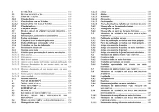 3 CITAÇÕES .................................................................. 114
3.1 DEFINIÇÃO DE CITAÇÃO .............................................. 114
3.2 TIPOS DE CITAÇÃO ....................................................... 114
3.2.1 Citação direta .............................................................. 114
3.2.1.1 Citação direta com até 3 linhas .................................... 115
3.2.1.2 Citação direta com mais de 3 linhas ............................ 115
3.2.2 Citação indireta ........................................................... 116
3.2.3 Citação de citação ........................................................ 116
3.3 REGRAS GERAIS DE APRESENTAÇÃO DE CITAÇÕES ... 117
3.3.1 Supressões .................................................................... 118
3.3.2 Interpolações, acréscimos ou comentários ................ 118
3.3.3 Ênfase ou destaque ...................................................... 119
3.3.4 Citação de texto traduzido pelo autor ....................... 119
3.3.5 Dados obtidos por informação verbal ....................... 120
3.3.6 Trabalhos em fase de elaboração ............................... 120
3.4 SISTEMAS DE CHAMADA .............................................. 121
3.4.1 Sistema autor-data ...................................................... 121
3.4.1.1 Critérios para apresentação de autoria nas citações .. 123
3.4.1.1.1 Dois autores .................................................................. 123
3.4.1.1.2 Três autores ................................................................... 123
3.4.1.1.3 Mais de três autores ...................................................... 124
3.4.1.1.4 Autores com o mesmo sobrenome e data de publicação 124
3.4.1.1.5 Diversos documentos de um mesmo autor, em um
mesmo ano ..................................................................... 125
3.4.1.1.6 Diversos documentos de um mesmo autor, em anos
distintos ......................................................................... 125
3.4.1.1.7 Vários autores citados simultaneamente ...................... 125
3.4.1.1.8 Autor entidade ............................................................... 126
3.4.2 Sistema numérico ........................................................ 127
4 NOTAS DE RODAPÉ ................................................. 129
4.1 NOTAS EXPLICATIVAS ................................................. 129
4.2 NOTA DE REFERÊNCIA ................................................. 130
5 REFERÊNCIAS .......................................................... 133
5.1 DEFINIÇÃO ................................................................... 133
5.2 LOCALIZAÇÃO DAS REFERÊNCIAS .............................. 133
5.3 REGRAS GERAIS PARA APRESENTAÇÃO DAS
REFERÊNCIAS ............................................................... 133
5.4 MODELOS DE REFERÊNCIAS PARA MONOGRAFIAS ... 134
5.4.1 Monografia no todo ..................................................... 134
5.4.1.1 Livros ............................................................................ 135
5.4.1.2 Bíblias ........................................................................... 135
5.4.1.3 Relatórios ...................................................................... 135
5.4.1.4 Dicionários ................................................................... 135
5.4.1.5 Enciclopédias ................................................................ 136
5.4.1.6 Teses, dissertações e trabalhos de conclusão de curso 136
5.4.2 Monografia em formatos eletrônicos ......................... 137
5.4.3 Monografia em parte .................................................. 137
5.4.4 Monografia em parte no formato eletrônico ............ 138
5.5 MODELOS DE REFERÊNCIAS PARA PUBLICAÇÕES
PERIÓDICAS .................................................................. 138
5.5.1 Publicação periódica no todo ..................................... 138
5.5.2 Parte de publicação periódica sem título próprio ... 139
5.5.3 Parte de publicação periódica com título próprio ... 139
5.5.4 Artigo e/ou matéria de revista .................................... 139
5.5.5 Artigo e/ou matéria de revista em meio eletrônico .. 140
5.5.6 Artigo e/ou matéria de jornal .................................... 140
5.5.7 Artigo e/ou matéria de jornal em meio eletrônico ... 141
5.6 MODELOS DE REFERÊNCIAS PARA EVENTOS ............. 141
5.6.1 Evento no todo ............................................................. 141
5.6.2 Evento no todo em meio eletrônico ............................ 142
5.6.3 Trabalho apresentado em evento ............................... 142
5.6.4 Trabalho apresentado em evento em meio
eletrônico ...................................................................... 143
5.7 MODELOS DE REFERÊNCIAS PARA PATENTE ............. 143
5.8 MODELOS DE REFERÊNCIAS PARA DOCUMENTOS
JURÍDICOS ..................................................................... 144
5.8.1 Legislação ..................................................................... 144
5.8.2 Jurisprudência ............................................................. 145
5.8.3 Doutrina ....................................................................... 145
5.8.4 Documento jurídico em meio eletrônico ................... 146
5.9 MODELOS DE REFERÊNCIAS PARA IMAGEM EM
MOVIMENTO ................................................................. 146
5.10 MODELOS DE REFERÊNCIAS PARA DOCUMENTOS
ICONOGRÁFICOS .......................................................... 147
5.10.1 Documentos iconográficos em meio eletrônico ......... 147
5.11 MODELOS DE REFERÊNCIAS PARA DOCUMENTOS
CARTOGRÁFICOS .......................................................... 147
5.11.1 Documentos cartográficos em meio eletrônico ......... 148
 