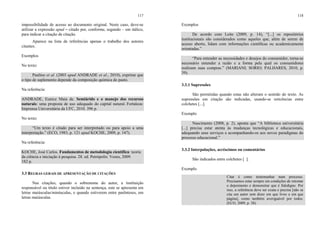 117
impossibilidade de acesso ao documento original. Neste caso, deve-se
utilizar a expressão apud – citado por, conforme, segundo – em itálico,
para indicar a citação de citação.
Aparece na lista de referências apenas o trabalho dos autores
citantes.
Exemplos
No texto:
Paulino et al. (2003 apud ANDRADE et al., 2010), exprime que
o tipo de suplemento depende da composição química do pasto.
Na referência:
ANDRADE, Eunice Maia de. Semiárido e o manejo dos recursos
naturais: uma proposta de uso adequado do capital natural. Fortaleza:
Imprensa Universitária da UFC, 2010. 396 p.
No texto:
“Um texto é citado para ser interpretado ou para apoio a uma
interpretação.” (ECO, 1983, p. 121 apud KOCHE, 2009, p. 147).
Na referência:
KOCHE, José Carlos. Fundamentos de metodologia científica: teoria
da ciência e iniciação à pesquisa. 28. ed. Petrópolis: Vozes, 2009.
182 p.
3.3 REGRAS GERAIS DE APRESENTAÇÃO DE CITAÇÕES
Nas citações, quando o sobrenome do autor, a instituição
responsável ou título estiver incluído na sentença, este se apresenta em
letras maiúsculas/minúsculas, e quando estiverem entre parênteses, em
letras maiúsculas.
118
Exemplos
De acordo com Leite (2009, p. 14), “[...] os repositórios
institucionais são considerados como aqueles que, além de serem de
acesso aberto, lidam com informações cientíﬁcas ou academicamente
orientadas.”
“Para entender as necessidades e desejos do consumidor, torna-se
necessário entender a razão e a forma pela qual os consumidores
realizam suas compras.” (MARIANI; SORIO; PALHARES, 2010, p.
39).
3.3.1 Supressões
São permitidas quando estas não alteram o sentido do texto. As
supressões em citação são indicadas, usando-se reticências entre
colchetes [...].
Exemplo
Nascimento (2008, p. 2), aponta que “A biblioteca universitária
[...] precisa estar atenta às mudanças tecnológicas e educacionais,
adequando seus serviços e acompanhando-os aos novos paradigmas do
processo educacional.”
3.3.2 Interpolações, acréscimos ou comentários
São indicados entre colchetes [ ].
Exemplo
Citar é como testemunhar num processo.
Precisamos estar sempre em condições de retomar
o depoimento e demonstrar que é fidedigno. Por
isso, a referência deve ser exata e precisa [não se
cita um autor sem dizer em que livro e em que
página], como também averiguável por todos.
(ECO, 2009, p. 38).
 