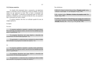 127
3.5.2 Sistema numérico
As citações têm numeração única e consecutiva, em algarismos
arábicos, remetendo à lista de referências ao final do trabalho, na mesma
ordem em que aparecem no texto. Não se inicia a numeração das
citações a cada página. A indicação da numeração pode ser feita entre
parênteses, alinhada ao texto, ou acima da linha do texto, em expoente e
após a pontuação que fecha a citação.
O sistema numérico não deve ser utilizado quando há nota de
rodapé explicativa.
Exemplos
No texto:
“A pesquisa qualitativa responde a questões muito particulares.
Ela se preocupa, nas ciências sociais, com um nível de realidade que não
pode ser quantificado.” (1)
“As pesquisas descritivas tem como objetivo a descrição das
características de determinada população.” (2)
“O questionário e a entrevista são os métodos de coleta de dados
mais utilizados nas pesquisas de estudos de usuários.” (3)
ou:
“A pesquisa qualitativa responde a questões muito particulares.
Ela se preocupa, nas ciências sociais, com um nível de realidade que não
pode ser quantificado.”1
“As pesquisas descritivas tem como objetivo a descrição das
características de determinada população.”2
“O questionário e a entrevista são os métodos de coleta de dados
mais utilizados nas pesquisas de estudos de usuários.”3
128
Nas referências:
1 MINAYO, Maria Cecília de Souza (Org.). Pesquisa social: teoria,
método e criatividade. 13. ed. Petrópolis: Vozes, 1994.
2 GIL, Antônio Carlos. Métodos e técnicas de pesquisa social. São
Paulo: Atlas, 1999.
3 CUNHA, Murilo Bastos. Metodologias para estudos dos usuários de
informação científica e tecnológica. Revista de Biblioteconomia de
Brasília, Brasília, DF, v. 10, n. 2, p. 5-19, jul./dez. 1982.
 