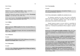 135
5.4.1.1 Livros
Exemplos
MESQUITA, Vianney. Resgate de ideias: estudos e expressões
estéticas. Fortaleza: Casa de José de Alencar, 1996.
MARCONI, Marina de Andrade; LAKATOS, Eva Maria. Metodologia
científica. 4. ed. São Paulo: Atlas, 2004. 305 p.
LUIZ, André (Espírito). Nos domínios da mediunidade. 29. ed. Rio de
Janeiro: Federação Espírita Brasileira, 2002. 285 p.
5.4.1.2 Bíblias
Exemplos
BÍBLIA. Português. Bíblia sagrada. São Paulo: Sociedade Bíblica do
Brasil, 2006.
BÍBLIA. A. T. Eclesiastes. Português. São Paulo: Sociedade Bíblica do
Brasil, 2006. p. 882-891.
5.4.1.3 Relatórios
Exemplo
UNIVERSIDADE FEDERAL DO CEARÁ. Biblioteca Universitária.
Relatório de atividades 2011. Fortaleza, 2011.
5.4.1.4 Dicionários
Exemplo
AULETE, Caldas. Dicionário contemporâneo da língua portuguesa.
3. ed. Rio de Janeiro: Delta, 1980. 5 v.
136
5.4.1.5 Enciclopédias
Exemplo:
THE NEW Encyclopaedia Britannica: micropaedia. Chicago:
Encyclopaedia Britannica, 1986. 30 v.
5.4.1.6 Teses, dissertações e trabalhos de conclusão de curso
Os elementos essenciais são: autor, título, data de publicação,
nota do tipo de documento (tese, dissertação, trabalho de conclusão de
curso etc.), grau, vinculação acadêmica, local e data de defesa ou
apresentação, mencionada na folha de aprovação.
Quando impressos apenas no anverso indica-se a quantidade de
folhas (f.). Quando impressos no anverso e verso, indica-se o total de
páginas (p.). A indicação da quantidade de folhas ou páginas é opcional.
Exemplos
BENEGAS, M. Três ensaios em análise econômica. 2006. 102 f. Tese
(Doutorado em Economia) – Faculdade de Economia, Administração,
Atuária e Contabilidade, Universidade Federal do Ceará, Fortaleza,
2006.
MAYORGA, Rodrigo de Oliveira. Análise de transmissão de preços
do mercado de melão do Brasil. 2006. Dissertação (Mestrado em
Economia Rural) – Centro de Ciências Agrárias, Universidade Federal
do Ceará, Fortaleza, 2006.
CHAGAS JÚNIOR, L. W. R. Reuso de água tendo como estudo de
caso o projeto do Aeroporto Zumbi dos Palmares. 2006. 47 p.
Monografia (Especialização em Avaliações e Perícias de Engenharia) –
Centro de Tecnologia, Universidade Federal do Ceará, Fortaleza, 2006.
EDVAN, R. L. Ação do óleo essencial de alecrim pimenta na
germinação do matapasto. 2006. 48 f. Monografia (Graduação em
Agronomia) – Centro de Ciências Agrárias, Universidade Federal do
Ceará, Fortaleza, 2006.
 