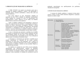 11
1 APRESENTAÇÃO DE TRABALHOS ACADÊMICOS
A NBR 14724/2011 diz respeito aos princípios gerais para a
elaboração de trabalhos acadêmicos, visando a sua apresentação à
instituição (banca, comissão examinadora e outros), bem como sua
entrega à biblioteca.
Esta norma aplica-se às teses, dissertações, trabalhos de
conclusão de curso (TCC), trabalhos de graduação interdisciplinar
(TGI), trabalhos de conclusão de curso de especialização e/ou
ap,erfeiçoamento e outros. Aplica-se, no que couber, nos trabalhos
desenvolvidos no decorrer da vida acadêmica.
Todos os trabalhos acadêmicos são monográficos e devem ser
feitos sob a supervisão de um orientador. As monografias constituem o
produto de leituras, observações, investigações, reflexões e críticas
desenvolvidas nos cursos de graduação e pós-graduação. Sua principal
característica é a abordagem de um tema único (monos = um só e
graphein = escrever). Desta forma, os trabalhos acadêmicos distinguem-
se uns dos outros pelo grau de profundidade com que tratam o assunto.
A tese é o documento que apresenta o resultado de um trabalho
experimental ou exposição de um estudo científico elaborado com base
em investigação original, de tema único e bem delimitado. Tem o
objetivo de contribuir para a especialidade em foco. Visa à obtenção do
título de doutor, livre-docente ou professor titular.
A dissertação é o documento que apresenta o resultado de um
trabalho experimental ou exposição de um estudo científico
retrospectivo, de tema único e bem delimitado. Tem o objetivo de
reunir, analisar e interpretar informações. Deve revelar a capacidade de
sistematização do candidato e domínio do tema escolhido. Objetiva a
obtenção do título de mestre.
Os trabalhos de conclusão de curso (TCC), seja de graduação,
especialização e/ou aperfeiçoamento, trabalhos de graduação
interdisciplinar (TGI), são documentos que exibem o resultado de um
estudo emanado da disciplina, módulo, estudo independente, curso,
programa e outros ministrados. Os trabalhos de conclusão de curso de
12
graduação, especialização e/ou aperfeiçoamento são geralmente
chamados de monografias.
1.1 ESTRUTURA DO TRABALHO ACADÊMICO
A estrutura do trabalho acadêmico é composta de duas partes:
externa e interna, as quais contêm elementos obrigatórios e opcionais,
dispostos na ordem a seguir.
Parte externa Capa (obrigatório)
Lombada (opcional)
Folha de rosto (obrigatório)
Errata (opcional)
Folha de aprovação (obrigatório)
Dedicatória (opcional)
Agradecimento (opcional)
Epígrafe (opcional)
Elementos Resumo em língua vernácula (obrigatório)
Pré-textuais Resumo em língua estrangeira (obrigatório)
Lista de ilustrações (opcional)
Lista de tabelas (opcional)
Parte interna Lista de abreviaturas e siglas (opcional)
Lista de símbolos (opcional)
Sumário (obrigatório)
Elementos Introdução (obrigatório)
Textuais Desenvolvimento (obrigatório)
Conclusão (obrigatório)
Referências (obrigatório)
Elementos Glossário (opcional)
Pós-textuais Apêndice (opcional)
Anexo (opcional)
Índice (opcional)
 