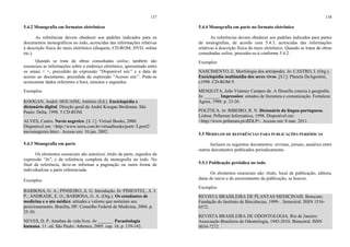 137
5.4.2 Monografia em formatos eletrônicos
As referências devem obedecer aos padrões indicados para os
documentos monográficos no todo, acrescidas das informações relativas
à descrição física do meio eletrônico (disquete, CD-ROM, DVD, online
etc.).
Quando se trata de obras consultadas online, também são
essenciais as informações sobre o endereço eletrônico, apresentado entre
os sinais < >, precedido da expressão “Disponível em:” e a data de
acesso ao documento, precedida da expressão “Acesso em:”. Pode-se
acrescentar dados referentes a hora, minutos e segundos.
Exemplos
KOOGAN, André; HOUAISS, Antônio (Ed.). Enciclopédia e
dicionário digital. Direção geral de André Koogan Breikman. São
Paulo: Delta, 1998. 5 CD-ROM.
ALVES, Castro. Navio negreiro. [S. l.]: Virtual Books, 2000.
Disponível em: <http://www.terra.com.br/virtualbooks/portr /Lport2/
navionegreiro.htm>. Acesso em: 10 jan. 2002.
5.4.3 Monografia em parte
Os elementos essenciais são autor(es), título da parte, seguidos da
expressão “In”, e da referência completa da monografia no todo. No
final da referência, deve-se informar a paginação ou outra forma de
individualizar a parte referenciada.
Exemplos
BARBOSA, G. A.; PINHEIRO, A. G. Introdução. In: PIMENTEL, A. J.
P.; ANDRADE, E. O.; BARBOSA, G. A. (Org.). Os estudantes de
medicina e o ato médico: atitudes e valores que norteiam seu
posicionamento. Brasília, DF: Conselho Federal de Medicina, 2004. p.
25-30.
NEVES, D. P. Amebas de vida livre. In: ______. Parasitologia
humana. 11. ed. São Paulo: Atheneu, 2005. cap. 16, p. 139-142.
138
5.4.4 Monografia em parte no formato eletrônico
As referências devem obedecer aos padrões indicados para partes
de monografias, de acordo com 5.4.3, acrescidas das informações
relativas à descrição física do meio eletrônico. Quando se tratar de obras
consultadas online, proceder-se-á conforme 5.4.2.
Exemplos
NASCIMENTO, E. Morfologia dos artrópodes. In: CASTRO, I. (Org.).
Enciclopédia multimídia dos seres vivos. [S.l.]: Planeta DeAgostini,
c1998. CD-ROM 9.
MESQUITA, João Vianney Campos de. A filosofia conexa à geografia.
In: ______. Impressões: estudos de literatura e comunicação. Fortaleza:
Ágora, 1988. p. 23-26.
POLÍTICA. In: RIBEIRO, R. N. Dicionário da língua portuguesa.
Lisboa: Priberam Informática, 1998. Disponível em:
<http://www.priberam.pt/dlDLP>. Acesso em: 8 mar. 2011.
5.5 MODELOS DE REFERÊNCIAS PARA PUBLICAÇÕES PERIÓDICAS
Incluem os seguintes documentos: revistas, jornais, anuários entre
outros documentos publicados periodicamente.
5.5.1 Publicação periódica no todo
Os elementos essenciais são: título, local de publicação, editora,
datas de início e de encerramento da publicação, se houver.
Exemplos
REVISTA BRASILEIRA DE PLANTAS MEDICINAIS. Botucatu:
Fundação do Instituto de Biociências, 1999- . Semestral. ISSN 1516-
0572.
REVISTA BRASILEIRA DE ODONTOLOGIA. Rio de Janeiro:
Associação Brasileira de Odontologia, 1943-2010. Bimestral. ISSN
0034-7272.
 