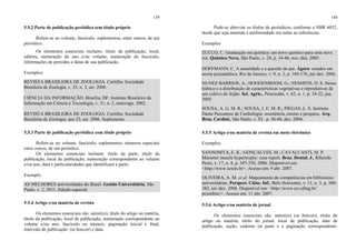 139
5.5.2 Parte de publicação periódica sem título próprio
Refere-se ao volume, fascículo, suplementos, entre outros, de um
periódico.
Os elementos essenciais incluem: título da publicação, local,
editora, numeração do ano e/ou volume, numeração do fascículo,
informações de períodos e datas de sua publicação.
Exemplos
REVISTA BRASILEIRA DE ZOOLOGIA. Curitiba: Sociedade
Brasileira de Zoologia, v. 23, n. 3, set. 2006.
CIÊNCIA DA INFORMAÇÃO. Brasília, DF: Instituto Brasileiro de
Informação em Ciência e Tecnologia, v. 31, n. 2, maio/ago. 2002.
REVISTA BRASILEIRA DE ZOOLOGIA. Curitiba: Sociedade
Brasileira de Zoologia, ano 23, set. 2006. Suplemento.
5.5.3 Parte de publicação periódica com título próprio
Refere-se ao volume, fascículo, suplementos, números especiais
entre outros, de um periódico.
Os elementos essenciais incluem: título da parte, título da
publicação, local de publicação, numeração correspondente ao volume
e/ou ano, data e particularidades que identificam a parte.
Exemplo
AS MELHORES universidades do Brasil. Gestão Universitária, São
Paulo, v. 2, 2011. Edição especial.
5.5.4 Artigo e/ou matéria de revista
Os elementos essenciais são: autor(es), título do artigo ou matéria,
título da publicação, local de publicação, numeração correspondente ao
volume e/ou ano, fascículo ou número, paginação inicial e final,
intervalo de publicação (se houver) e data.
140
Pode-se abreviar os títulos de periódicos, conforme a NBR 6032,
desde que seja mantida a uniformidade em todas as referências.
Exemplos
ZUCCO, C. Graduação em química: um novo químico para uma nova
era. Química Nova, São Paulo, v. 28, p. 34-48, nov./dez. 2005.
HOFFMANN, C. A autoridade e a questão do pai. Ágora: estudos em
teoria psicanalítica, Rio de Janeiro, v. 9, n. 2, p. 169-176, jul./dez. 2006.
NUNEZ BARRIOS, A.; HOOGENBOOM, G.; NESMITH, D. S. Stress
hídrico e a distribuição de características vegetativas e reprodutivas de
um cultivo de feijão. Sci. Agric., Piracicaba, v. 62, n. 1, p. 18-22, jan.
2005.
SOUSA, A. G. M. R.; SOUSA, J. E. M. R.; PIEGAS, L. S. Instituto
Dante Pazzanese de Cardiologia: assistência, ensino e pesquisa. Arq.
Bras. Cardiol., São Paulo, v. 83, p. 56-68, dez. 2004.
5.5.5 Artigo e/ou matéria de revista em meio eletrônico
Exemplos
SANNOMYA, E. K.; GONÇALVES, M.; CAVALCANTI, M. P.
Masseter muscle hypertrophy: case report. Braz. Dental. J., Ribeirão
Preto, v. 17, n. 4, p. 347-350, 2006. Disponível em:
<http://www.scielo.br>. Acesso em: 9 abr. 2007.
OLIVEIRA, A. M. et al. Mapeamento de competências em bibliotecas
universitárias. Perspect. Ciênc. Inf., Belo Horizonte, v. 11, n. 3, p. 360-
382, set./dez. 2006. Disponível em: <http://www.eci.ufmg.br/
pcionline/>. Acesso em: 11 abr. 2007.
5.5.6 Artigo e/ou matéria de jornal
Os elementos essenciais são: autor(es) (se houver), título do
artigo ou matéria, título do jornal, local de publicação, data de
publicação, seção, caderno ou parte e a paginação correspondente.
 