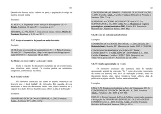 141
Quando não houver seção, caderno ou parte, a paginação do artigo ou
matéria precede a data.
Exemplos
ALMEIDA, N. Segurança: cresce serviço de blindagem no CE. O
Estado, Fortaleza, 16 maio 2011. Economia, p. 11.
MARTINS, A.; PALÁCIO, F. Uma noite de muitas vitórias. Diário do
Nordeste, Fortaleza, p. 1, 15 jun. 2011.
5.5.7 Artigo e/ou matéria de jornal em meio eletrônico
Exemplo
CEARÁ bate novo recorde de transplante em 2011. O Povo, Fortaleza,
18 maio 2011. Disponível em: <http://www.opovo.com.br/app/opovo/
radar/2011/05/18>. Acesso em: 18 set. 2011.
5.6 MODELOS DE REFERÊNCIAS PARA EVENTOS
Inclui o conjunto de documentos resultante de um evento (anais,
atas, relatórios, entre outros). Os eventos podem ser seminários,
congressos, conferências, ou outros.
5.6.1 Evento no todo
Os elementos essenciais são: nome do evento, numeração (se
houver), ano e local (cidade) de realização. Em seguida, deve-se
mencionar o titulo do documento (anais, atas, tópico temático etc.),
seguido dos dados de local de publicação, editora e data de publicação.
Exemplos
CONGRESSO DE ECOLOGIA DO BRASIL, 6., 2003, Fortaleza.
Anais... Fortaleza: UFC, 2003. 692 p.
142
CONGRESSO BRASILEIRO DE UNIDADES DE CONSERVAÇÃO,
4., 2004, Curitiba. Anais... Curitiba: Fundação Boticário de Proteção à
Natureza, 2004. 224 p.
SEMINÁRIO NACIONAL DE DESENVOLVIMENTO DA
SUINOCULTURA, 11., 2005, Caldas Novas. Relatório de registro
genealógico e provas zootécnicas 2003. Estrela, RS: Associação
Brasileira de Criadores de Suínos, 2005. 43 p.
5.6.2 Evento no todo em meio eletrônico
Exemplos
CONFERÊNCIA NACIONAL DE SAÚDE, 12., 2003, Brasília, DF.
Relatório final... Brasília, DF: Ministério da Saúde, 2003. 1 CD-ROM.
CONGRESSO IBEROAMERICANOS DE GESTÃO DO
CONHECIMENTO E INTELIGÊNCIA COMPETITIVA, 1., 2006,
Curitiba. Palestras... Curitiba: CIETEP, 2006. Disponível em:
<http://www.gecic.com.br>. Acesso em: 22 out. 2006.
5.6.3 Trabalho apresentado em evento
Os elementos essenciais são: autor(es), título do trabalho
apresentado, seguido da expressão “In:”, nome do evento, numeração
do evento (se houver), ano, local de realização (cidade), titulo do
documento (anais, atas, tópico temático), local, editora, data de
publicação e página inicial e final da parte referenciada.
Exemplos
LIMA, C. M. Estudos etnobotânicos na Serra de Maranguape, CE. In:
CONGRESSO DE ECOLOGIA DO BRASIL, 6., 2003, Fortaleza.
Anais... Fortaleza: UFC, 2003. p. 419-420.
DIAS, R. L. Parque Nacional do Pico da Neblina: conservação, pesquisa
e divulgação. In: CONGRESSO BRASILEIRO DE UNIDADES DE
CONSERVAÇÃO, 4., 2004, Curitiba. Anais... Curitiba: Fundação
Boticário de Proteção à Natureza, 2004. p. 45-54.
 