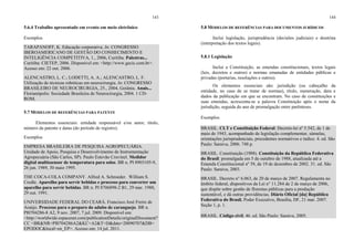 143
5.6.4 Trabalho apresentado em evento em meio eletrônico
Exemplos
TARAPANOFF, K. Educação corporativa. In: CONGRESSO
IBEROAMERICANO DE GESTÃO DO CONHECIMENTO E
INTELIGÊNCIA COMPETITIVA, 1., 2006, Curitiba. Palestras...
Curitiba: CIETEP, 2006. Disponível em: <http://www.gecic.com.br>.
Acesso em: 22 out. 2006.
ALENCASTRO, L. C.; LODETTI, A. A.; ALENCASTRO, L. F.
Utilização de técnicas robóticas em neurocirurgia. In: CONGRESSO
BRASILEIRO DE NEUROCIRURGIA, 25., 2004, Goiânia. Anais...
Florianópolis: Sociedade Brasileira de Neurocirurgia, 2004. 1 CD-
ROM.
5.7 MODELOS DE REFERÊNCIAS PARA PATENTE
Elementos essenciais: entidade responsável e/ou autor, título,
número da patente e datas (do período de registro).
Exemplos
EMPRESA BRASILEIRA DE PESQUISA AGROPECUÁRIA.
Unidade de Apoio, Pesquisa e Desenvolvimento de Instrumentação
Agropecuária (São Carlos, SP). Paulo Estevão Cruvínel. Medidor
digital multissensor de temperatura para solos. BR n. PI 8903105-9,
26 jun. 1989, 30 maio 1995.
THE COCA-COLA COMPANY. Alfred A. Schroeder. William S.
Credle. Aparelho para servir bebidas e processo para converter um
aparelho para servir bebidas. BR n. PI 8706898-2 B1, 29 mar. 1988,
29 out. 1991.
UNIVERSIDADE FEDERAL DO CEARÁ. Francisco José Freire de
Araújo. Processo para o preparo do adubo de caranguejo. BR n.
PI0704286-8 A2, 9 nov. 2007, 7 jul. 2009. Disponível em:
<http://worldwide.espacenet.com/publicationDetails/originalDocument?
CC =BR&NR=PI0704286A2&KC=A2&T=D&date=20090707&DB=
EPODOC&local=en_EP>. Acesso em: 14 jul. 2011.
144
5.8 MODELOS DE REFERÊNCIAS PARA DOCUMENTOS JURÍDICOS
Inclui legislação, jurisprudência (decisões judiciais) e doutrina
(interpretação dos textos legais).
5.8.1 Legislação
Inclui a Constituição, as emendas constitucionais, textos legais
(leis, decretos e outros) e normas emanadas de entidades públicas e
privadas (portarias, resoluções e outros).
Os elementos essenciais são: jurisdição (ou cabeçalho da
entidade, no caso de se tratar de normas), título, numeração, data e
dados da publicação em que se encontram. No caso de constituições e
suas emendas, acrescenta-se a palavra Constituição após o nome da
jurisdição, seguida do ano de promulgação entre parênteses.
Exemplos
BRASIL. CLT e Constituição Federal: Decreto-lei nº 5.542, de 1 de
maio de 1943, acompanhado de legislação complementar, súmulas,
orientações jurisprudenciais, precedentes normativos e índice. 4. ed. São
Paulo: Saraiva, 2006. 748 p.
BRASIL. Constituição (1988). Constituição da República Federativa
do Brasil: promulgada em 5 de outubro de 1988, atualizada até a
Emenda Constitucional nº 39, de 19 de dezembro de 2002. 31. ed. São
Paulo: Saraiva, 2003.
BRASIL. Decreto n° 6.063, de 20 de março de 2007. Regulamenta no
âmbito federal, dispositivos da Lei n° 11.284 de 2 de março de 2006,
que dispõe sobre gestão de florestas públicas para a produção
sustentável, e dá outras providências. Diário Oficial [da] República
Federativa do Brasil, Poder Executivo, Brasília, DF, 21 mar. 2007.
Seção 1, p. 1.
BRASIL. Código civil. 46. ed. São Paulo: Saraiva, 2005.
 