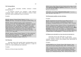 145
5.8.2 Jurisprudência
Inclui súmulas, enunciados, acórdãos, sentenças e demais
decisões judiciais.
Os elementos essenciais são: jurisdição e órgão judiciário
competente, título e número, partes envolvidas (se houver), relator,
local, data e dados da publicação em que se encontram.
Exemplos
BRASIL. Supremo Tribunal Federal. Súmula n° 14. In: _____.
Súmulas. São Paulo: Associação dos Advogados do Brasil, 1994. p. 16.
BRASIL. Superior Tribunal de Justiça. Agravo regimental de
instrumento n° 612.097 - RS (2004.0074630-2). Agravantes: Adroaldo
Lemos Guerreiro e outro. Advogados: César Augusto Bier e outro e
Maria Eloísa da Costa. Agravado Banco do Brasil S/A. Advogados:
Magda Montenegro e Rosella Horst e outros. Relator: Ministro Carlos
Alberto Menezes Direito. Brasília, DF, 9 de maio de 2006. Lex:
jurisprudência do STJ e Tribunais Regionais Federais, São Paulo, v. 18,
n. 205, p. 23-27, maio 2006.
BRASIL. Supremo Tribunal Federal. Súmula n° 14. Não é admissível
por ato administrativo restringir, em razão de idade, inscrição em
concurso para cargo público. In: _____. Súmulas. São Paulo:
Associação dos Advogados do Brasil, 1994. p. 16.
5.8.3 Doutrina
Discussão técnica sobre questões legais consubstanciadas em um
documento. Para referenciar uma doutrina, aplicam-se as regras de
acordo com o tipo de publicação que se apresenta.
Exemplos
Doutrina em forma de artigo de periódico:
146
DINIZ, Gustavo Saad. Regras de direito fundacional do código civil de
2002. Revista de Informação Legislativa, Brasília, DF, v. 42, n. 165,
p. 151-167, jan./mar. 2005.
Doutrina em forma de livro:
MIRABETE, Julio Fabbrini. Manual de direito penal. 17. ed. rev. e
atual. São Paulo: Atlas, 2003. 3 v.
5.8.4 Documento jurídico em meio eletrônico
Exemplos
BRASIL. Regulamento dos benefícios da previdência social. In:
SISLEX: Sistema de Legislação, Jurisprudência e Pareceres da
Previdência e Assistência Social. [S.l.]: DATAPREV, 1999. 1 CD-ROM.
CEARÁ. Tribunal de Justiça. Portaria nº 805 de 13 de junho de 2011.
Resolve determinar que o expediente do dia 14 de junho de 2011 seja
encerrado às 15:00, em todas as unidades do Tribunal de Justiça. Diário
da Justiça, Fortaleza, 15 jun. 2011. Seção 1, p. 2. Disponível em:
<http://esaj.tjce.jus.br/cdje/consultaSimples.do? cdVolume=2&nuDiario
=252&cdCaderno=1&nuSeqpagina=1>. Acesso em: 24 jun. 2011.
5.9 MODELOS DE REFERÊNCIAS PARA IMAGEM EM MOVIMENTO
Inclui filme, fita de vídeo, DVD, Blu-ray, entre outros.
Os elementos essenciais são: título, créditos (diretor, produtor,
realizador, roteirista e outros), local, produtora, data, especificação do
suporte em unidades físicas.
Exemplos
NARRADORES de Javé. Direção: Eliane Caffé. Produção: Vânia
Catani. Rio de Janeiro: Bananeira Filmes, 2003. 1 DVD (100 min).
1492: a conquista do paraíso. Direção: Ridley Scott. Produção: Alain
Goldman e Ridley Scott. Intérpretes: Gérard Depardieu; Sigourney
Weaver; Armand Assante e outros. Roteiro: Roselyne Bosch. Música:
Vangelis. [S.l.]: Paramount Pictures, 1992. 1 DVD (154 min), color.
 