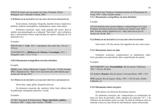 147
JOSUÉ de Castro: por um mundo sem fome. Produção: Nilson
Rodrigues. [S.l.]: Mercado Cultural, 2004.
5.10 MODELOS DE REFERÊNCIAS PARA DOCUMENTOS ICONOGRÁFICOS
Inclui pintura, ilustração, fotografia, desenho técnico, diapositivo,
diafilme, material estereográfico, transparência, cartaz, entre outros.
Elementos essenciais: autor, título (quando não existir, deve-se
atribuir uma denominação ou a indicação “Sem título”, entre colchetes),
data e características físicas (especificação de suporte, indicação de cor,
dimensões etc.).
Exemplos
PORTINARI, C. Café. 1935. 1 reprodução, óleo sobre tela, 130 cm x
195 cm.
NASCIMENTO, I. [Biblioteca de Ciências e Tecnologia]. 2011. 1
fotografia: color., 17,5 x 13 cm.
5.10.1 Documentos iconográficos em meio eletrônico
Exemplo
SERRA Leoa. Altura: 600 pixels. Largura: 375 pixels. 133 Kb. Formato
JPEG. Disponível em: <http://www.microsoft.com/ pt/br/default.aspx>.
Acesso em: 28 mar. 2011.
5.11 MODELOS DE REFERÊNCIAS PARA DOCUMENTOS CARTOGRÁFICOS
Inclui atlas, mapa, globo, fotografia aérea etc.
Os elementos essenciais são: autor(es), título, local, editora, data
de publicação, designação específica e escala.
Exemplos
CEARÁ. Secretaria de Infraestrutura. Mapa rodoviário e político.
Fortaleza, 2005. 1 mapa, color. Escala 1:750.000.
148
ATLAS do Ceará. Fortaleza: Fundação Instituto de Planejamento do
Ceará, 1997. 1 atlas. Escalas variam.
5.11.1 Documentos cartográficos em meio eletrônico
Exemplo
ATLAS eletrônico dos recursos hídricos e meteorológicos do Ceará.
Fortaleza: Secretaria de Recursos Hídricos do Estado Ceará, 2000. 1
atlas. Escalas variam. Disponível em: <http://atlas.srh.ce.gov.br>.
Acesso em: 26 abr. 2011.
5.12 MODELOS DE REFERÊNCIAS PARA DOCUMENTO SONORO
Inclui disco, CD, fita cassete, fita magnética de rolo, entre outros.
5.12.1 Documento sonoro no todo
Elementos essenciais: compositor(es) ou intérprete(s), título,
local, gravadora (ou equivalente), data e especificação do suporte.
Exemplos
MATOGROSSO, Ney. Personalidade. Rio de Janeiro: PolyGram,
1987. 1 CD (ca. 48 min).
SÁ, Roberta. Braseiro. Rio de Janeiro: Universal Music, 2005. 1 CD.
MPB especial. Rio de Janeiro: Globo, 1995. 1 CD (50 min). (Globo
Collection, 2).
5.12.2 Documento sonoro em parte
Inclui partes e/ou faixas de documentos sonoros.
Os elementos essenciais são: compositor(es) ou intérprete(s) da
parte (ou faixa de gravação), título, seguidos da expressão “In:”, e da
referência do documento sonoro no todo. No final da referência, deve-se
informar a faixa ou outra forma de individualizar a parte referenciada.
 