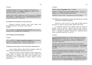 149
Exemplos
FAGNER, Raimundo. Penas do tiê. Intérprete: Nana Caymmi. In:
FAGNER, Raimundo et al. Amigos e canções. [S.l.]: BMG, 1998. 2
CDs (60 min). Disco 1, faixa 9 (3 min).
CÉSAR, Chico; MATA, Vanessa da. A força que nunca seca. Intérprete:
Maria Bethânia. In: BETHÂNIA, Maria. A força que nunca seca. Rio
de Janeiro: Sony, 1999. 1 CD. Faixa 2.
5.13 MODELOS DE REFERÊNCIAS PARA PARTITURA
Elementos essenciais: autor(es), título, local, editora, data,
designação específica e instrumento a que se destina.
Exemplo
VILLA-LOBOS, H. Coleções de quartetos modernos. Rio de Janeiro:
Universal, 1916. 1 partitura (23 p.). Violoncelo.
5.13.1 Partitura em meio eletrônico
Exemplo
VILLA-LOBOS, H. Coleções de quartetos modernos. Rio de Janeiro:
[s.n.], 1916. 1 partitura (23 p.). Violoncelo. Disponível em:
<http://www.cantemos.com.br>. Acesso em: 25 jun. 2011.
5.14 MODELOS DE REFERÊNCIAS PARA DOCUMENTO TRIDIMENSIONAL
Inclui escultura, maquete, objetos (fósseis, esqueletos, objetos de
museu, animais empalhados, monumentos entre outros).
Elementos essenciais: autor(es) (quando for possível identificar o
criador artístico do objeto), título (caso não exista, atribuir uma
denominação ou a indicação “Sem título” entre colchetes), data e
características físicas (especificação do objeto, materiais, técnicas,
dimensões etc.).
150
Exemplos:
RODIN, Auguste. O pensador. 1880. 1 escultura.
RIBEIRO, N. Maquete da Concha Acústica da UFC. 1 maquete em
madeira, color. Acervo do Museu de Arte da UFC.
CASTIÇAL de ouro. 1856. 1 castiçal em ouro. 32 cm de altura.
5.15 MODELOS DE REFERÊNCIAS PARA DOCUMENTOS DE ACESSO
EXCLUSIVO EM MEIO ELETRÔNICO
Incluem-se e-books, softwares, e-mails, bases de dados, listas de
discussão, sites, arquivos em disco rígido, disquetes entre outros.
Os elementos essenciais são: autor(es), título do serviço ou
produto, versão (se houver) e descrição física do meio eletrônico.
Quando se tratar de obra online incluir o endereço eletrônico, entre os
sinais < > precedido da expressão “Disponível em:” seguido da data de
acesso, precedida da expressão “Acesso em:”.
Exemplos
UNIVERSIDADE FEDERAL DO CEARÁ. Biblioteca Universitária.
Bibliotecas da UFC. Disponível em: <http://www.biblioteca.ufc.br/
index.php?option=com_content&task=section&id=29&Itemid=55>.
Acesso em: 18 maio 2011.
INSTITUTO BRASILEIRO DE INFORMAÇÃO EM CIÊNCIA E
TECNOLOGIA. Programa de Comutação Bibliográfica. Lista mantida
pelo IBICT. Disponível em: <comut_on_line@ibict.br>. Acesso em: 5
ago. 2002.
INSTITUTO BRASILEIRO DE INFORMAÇÃO EM CIÊNCIA E
TECNOLOGIA. Bases de dados em ciência e tecnologia. Brasília, DF,
1996. 1 CD-ROM.
KOWALSKI, L. P. Afecções cirúrgicas do pescoço. São Paulo:
Atheneu, 2005. Disponível em: <http://www.portaldapesquisa.com.br/
databases/sites?action=booktoc&publisher= atheneu&db=atheneu180&
book_id=85-7379-775-4&chapter=00#00>. Acesso em: 8 nov. 2011.
 
