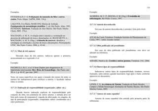 153
Exemplos
FITZGERALD, F. S. O diamante do tamanho do Ritz e outros
contos. Porto Alegre: L&PM, 2006. 134 p.
LAKATOS, Eva Maria; MARCONI, Marina de Andrade.
Fundamentos de metodologia científica. 3. ed. São Paulo: Atlas, 1991.
PETRÔNIO. Satíricon. Tradução de Alex Marins. São Paulo: Martin
Claret, 2003. 176 p.
MACHADO, A. M. N. A relação entre a autoria e a orientação no
processo de elaboração de teses e dissertações. In: BIANCHETTI, L.;
MACHADO, A. M. N. (Org.). A bússola do escrever: desafios e
estratégias na orientação e escritas de teses e dissertações. Florianópolis:
UFSC; São Paulo: Cortez, 2006. p. 45-66.
5.17.1.2 Mais de três autores
Havendo mais de três autores, indica-se apenas o primeiro,
acrescentando-se a expressão et al.
Exemplo
PACHECO, J. B. C. et al. O Scan Duplex para diagnósticos de
hipertensão renovascular. Rev. Bras. de Ecocardiogr., São Paulo, ano
20, n. 1, p. 43-47, jan./mar. 2007.
Nota: em casos específicos nos quais a menção dos nomes de todos os
autores for indispensável para certificar a autoria, é facultado indicar
todos os nomes.
5.17.1.3 Indicação de responsabilidade (organizador, editor etc.)
Quando houver indicação explícita de responsabilidade pelo
conjunto da obra, em coletâneas de vários autores, a entrada deve ser
feita pelo nome do responsável, seguida da abreviação, no singular, do
tipo de participação (organizador, compilador, editor, coordenador etc.)
entre parênteses.
154
Exemplo
ALMEIDA, M. C. P.; ROCHA, S. M. (Org.). O trabalho de
enfermagem. São Paulo: Cortez, 1997.
5.17.1.4 Autoria desconhecida
Em caso de autoria desconhecida, a entrada é feita pelo título.
Exemplo
ATLAS do Ceará. Fortaleza: Fundação Instituto de Planejamento do
Ceará, 1997. 1 atlas. Escalas variam.
5.17.1.5 Obra publicada sob pseudônimo
Em caso de obra publicada sob pseudônimo, este deve ser
adotado na referência.
Exemplo
ASSARÉ, Patativa do. Cordéis e outros poemas. Fortaleza: UFC, 2006.
5.17.1.6 Outros tipos de responsabilidade
Indicam-se outros tipos de responsabilidade (tradutor, revisor,
ilustrador, entre outros), quando necessário, logo após o título, conforme
aparecem no documento.
Exemplo
LEWIS, C. S. As crônicas de Nárnia. Tradução de Paulo Mendes
Campos e Silêda Steuernagel; Ilustrações de Pauline Baynes. São Paulo:
Martins Fontes, 2005.
5.17.1.7 Autores de nome espanhol
Autores de nome espanhol têm entrada pela primeira parte do
sobrenome.
 