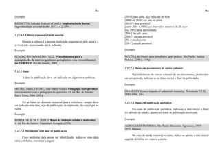 163
Exemplo
RIGHETTO, Antonio Marozzi (Coord.). Implantação de bacias
experimentais no semi-árido. [S.l.: s.n.], 2004.
5.17.6.5 Editora responsável pela autoria
Quando a editora é a mesma instituição responsável pela autoria e
já tiver sido mencionada, não é indicada.
Exemplo
FUNDAÇÃO OSWALDO CRUZ. Procedimentos para a
manipulação de microorganismos patogênicos e/ou recombinantes
na FIOCRUZ. Rio de Janeiro, 2005.
5.17.7 Data
A data de publicação deve ser indicada em algarismos arábicos.
Exemplo
FREIRE, Paulo; FREIRE, Ana Maria Araújo. Pedagogia da esperança:
um reencontro com a pedagogia do oprimido. 13. ed. Rio de Janeiro:
Paz e Terra, 2006. 245 p.
Por se tratar de elemento essencial para a referência, sempre deve
ser indicada uma data, seja da publicação, da impressão, do copyright ou
outra.
Exemplo
ROBERTIS, E. M. F.; HIB, J. Bases da biologia celular e molecular.
4. ed. Rio de Janeiro: Guanabara Koogan, c2006.
5.17.7.1 Documento sem data de publicação
Caso nenhuma data possa ser identificada, indica-se uma data
entre colchetes, conforme a seguir:
164
[2010] data certa, não indicada no item
[2009 ou 2010] um ano ou outro
[2010?] data provável
[entre 2001 e 2006] use intervalos menores de 20 anos
[ca. 2005] data aproximada
[200-] década certa
[200-?] década provável
[20--] século certo
[20--?] século provável
Exemplo
NOÇÕES de Direito para jornalistas: guia prático. São Paulo: Justiça
Federal, [200-]. 119 p.
5.17.7.2 Datas em documentos de vários volumes
Nas referências de vários volumes de um documento, produzidos
em um período, indicam-se as datas inicial e final da publicação.
Exemplo
ULLMANN’S encyclopedia of industrial chemistry. Weinheim: VCH,
1985-1996. 24 v.
5.17.7.3 Datas em publicação periódica
Em caso de publicação periódica, indica-se a data inicial e final
do período da edição, quando se tratar de publicação encerrada.
Exemplo
AGROCERES INFORMA. São Paulo: Sementes Agroceres, 1969-
1973. Mensal.
No caso de ainda estarem em curso, indica-se apenas a data inicial
seguida de hífen, um espaço e ponto.
 