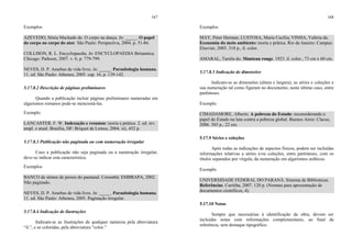 167
Exemplos
AZEVEDO, Sônia Machado de. O corpo na dança. In: _____. O papel
do corpo no corpo do ator. São Paulo: Perspectiva, 2004. p. 51-86.
COLLISON, R. L. Encyclopaedia. In: ENCYCLOPAEDIA Britannica.
Chicago: Parkson, 2007. v. 6, p. 779-799.
NEVES, D. P. Amebas de vida livre. In: _____. Parasitologia humana.
11. ed. São Paulo: Atheneu, 2005. cap. 16, p. 139-142.
5.17.8.2 Descrição de páginas preliminares
Quando a publicação incluir páginas preliminares numeradas em
algarismos romanos pode-se mencioná-las.
Exemplo
LANCASTER, F. W. Indexação e resumos: teoria e prática. 2. ed. rev.
ampl. e atual. Brasília, DF: Briquet de Lemos, 2004. xii, 452 p.
5.17.8.3 Publicação não paginada ou com numeração irregular
Caso a publicação não seja paginada ou a numeração irregular,
deve-se indicar esta característica.
Exemplos
BANCO de sêmen de peixes do pantanal. Corumbá: EMBRAPA, 2002.
Não paginado.
NEVES, D. P. Amebas de vida livre. In: _____. Parasitologia humana.
11. ed. São Paulo: Atheneu, 2005. Paginação irregular.
5.17.8.4 Indicação de ilustrações
Indicam-se as ilustrações de qualquer natureza pela abreviatura
“il.”, e se coloridas, pela abreviatura “color.”
168
Exemplos
MAY, Peter Herman; LUSTOSA, Maria Cecília; VINHA, Valéria da.
Economia do meio ambiente: teoria e prática. Rio de Janeiro: Campus:
Elsevier, 2003. 318 p., il. color.
AMARAL, Tarsila do. Manteau rouge. 1923. il. color., 73 cm x 60 cm.
5.17.8.5 Indicação de dimensões
Indicam-se as dimensões (altura e largura), as séries e coleções e
sua numeração tal como figuram no documento, neste último caso, entre
parênteses.
Exemplo
CIMADAMORE, Alberto. A pobreza do Estado: reconsiderando o
papel do Estado na luta contra a pobreza global. Buenos Aires: Clacso,
2006. 303 p., 22 cm.
5.17.9 Séries e coleções
Após todas as indicações de aspectos físicos, podem ser incluídas
informações relativas a séries e/ou coleções, entre parênteses, com os
títulos separados por vírgula, da numeração em algarismos arábicos.
Exemplo
UNIVERSIDADE FEDERAL DO PARANÁ. Sistema de Bibliotecas.
Referências. Curitiba, 2007. 120 p. (Normas para apresentação de
documentos científicos, 4).
5.17.10 Notas
Sempre que necessárias à identificação da obra, devem ser
incluídas notas com informações complementares, ao final da
referência, sem destaque tipográfico.
 