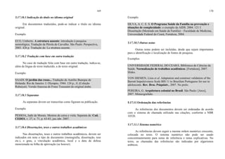 169
5.17.10.1 Indicação do título no idioma original
Em documentos traduzidos, pode-se indicar o título no idioma
original.
Exemplo
ECO, Umberto. A estrutura ausente: introdução à pesquisa
semiológica. Tradução de Pérola de Carvalho. São Paulo: Perspectiva,
2003. 426 p. Tradução de: La struttura assente.
5.17.10.2 Tradução com base em outra tradução
No caso de tradução feita com base em outra tradução, indica-se,
além da língua do texto traduzido, a do texto original.
Exemplo
SAADI. O jardim das rosas... Tradução de Aurélio Buarque de
Holanda. Rio de Janeiro: J. Olympio, 1944. 124 p., il. (Coleção
Rubaiyat). Versão francesa de Franz Toussaint do original árabe.
5.17.10.3 Separatas
As separatas devem ser transcritas como figuram na publicação.
Exemplo
PESSOA, Jadir de Morais. Mestres de caixa e viola. Separata de: Cad.
CEDES, v. 27, n. 71, p. 63-83, jan./abr. 2007.
5.17.10.4 Dissertações, teses e outros trabalhos acadêmicos
Nas dissertações, teses e outros trabalhos acadêmicos, devem ser
indicados em nota o tipo de documento (monografia, dissertação, tese
etc.), o grau, a vinculação acadêmica, local e a data da defesa
mencionada na folha de aprovação (se houver).
170
Exemplo
SILVA, A. C. E. S. O Programa Saúde da Família na prevenção e
situações de complexidade: o exemplo da AIDS. 2004. 121 f.
Dissertação (Mestrado em Saúde da Família) – Faculdade de Medicina,
Universidade Federal do Ceará, Fortaleza, 2004.
5.17.10.5 Outras notas
Outras notas podem ser incluídas, desde que sejam importantes
para a identificação e localização de fontes de pesquisa.
Exemplos
UNIVERSIDADE FEDERAL DO CEARÁ. Biblioteca de Ciências da
Saúde. Normalização de trabalhos acadêmicos. [Fortaleza], 2007.
Slides.
VON DIEMEN, Lísia et al. Adaptation and construct validation of the
Barratt Impulsiveness Scale BIS 11 to Brazilian Portuguese for use in
adolescents. Rev. Bras. Psiquiatr., 2007. No prelo.
PEREIRA, G. Arquitetura colonial no Brasil. São Paulo: [Arco],
2007. Mimeografado.
5.17.11 Ordenação das referências
As referências dos documentos devem ser ordenadas de acordo
com o sistema de chamada utilizado nas citações, conforme a NBR
10520.
5.17.11.1 Sistema numérico
As referências devem seguir a mesma ordem numérica crescente,
colocada no texto. O sistema numérico não pode ser usado
concomitantemente para notas de referência e notas explicativas. No
texto, as chamadas das referências são indicadas por algarismos
arábicos.
 