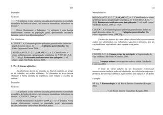 171
Exemplos
No texto:
“A epilepsia é uma síndrome causada geneticamente ou resultado
secundário de lesões do córtex, tais como as traumáticas, infecciosas ou
tóxicas.”1
Dizem Bustamante e Sakamoto: “A epilepsia é uma doença
relativamente comum na população geral, apresentando incidência
bastante variável nos diferentes países.”2
Nas referências:
1 CUKIERT, A. Fisiopatologia das epilepsias generalizadas: ênfase no
papel do corpo caloso. In: ______. Epilepsias generalizadas. São
Paulo: Segmento Farma, 2006.
2 BUSTAMANTE, V. C. T.; SAKAMOTO, A. C. Classificando as
crises epilépticas para a programação terapêutica. In: YACUBIAN, E.
M. T. (Org.). Tratamento medicamentoso das epilepsias. 2. ed.
atual. e ampl. São Paulo: Lemos, 2004.
5.17.11.2 Sistema alfabético
As referências devem ser reunidas no final do capítulo, do artigo
ou do trabalho, em ordem alfabética. As chamadas no texto devem
obedecer à forma adotada na referência, com relação à escolha da
entrada.
Exemplos
No texto:
“A epilepsia é uma síndrome causada geneticamente ou resultado
secundário de lesões do córtex, tais como as traumáticas, infecciosas ou
tóxicas.” (CUKIERT, 2006, p. 15).
Dizem Bustamante e Sakamoto (2004, p. 17): “A epilepsia é uma
doença relativamente comum na população geral, apresentando
incidência bastante variável nos diferentes países.”
172
Nas referências:
BUSTAMANTE, V. C. T.; SAKAMOTO, A. C. Classificando as crises
epilépticas para a programação terapêutica. In: YACUBIAN, E. M. T.
(Ed.). Tratamento medicamentoso das epilepsias. 2. ed. atual. e ampl.
São Paulo: Lemos, 2004. p. 15-26.
CUKIERT, A. Fisiopatologia das epilepsias generalizadas: ênfase no
papel do corpo caloso. In: ______. Epilepsias generalizadas. São
Paulo: Segmento Farma, 2006. cap. 1.
O nome dos autores de várias obras referenciadas sucessivamente
podem ser substituídos, nas referências seguintes à primeira, por um
traço sublinear, equivalente a seis espaços e um ponto.
Exemplo
CARLOS, A. F. A. Espaço-tempo na metrópole: a fragmentação da
vida cotidiana. São Paulo: Contexto, 2001.
______. O espaço urbano: novos escritos sobre a cidade. São Paulo:
Contexto, 2004.
O título de várias edições de um documento referenciado
sucessivamente também pode ser substituído, nas referências seguintes à
primeira, por um traço sublinear, equivalente a seis espaços, e um ponto.
Exemplo
SILVA, P. Farmacologia. 6. ed. Rio de Janeiro: Guanabara Koogan,
2002.
______. ______. 7. ed. Rio de Janeiro: Guanabara Koogan, 2006.
 