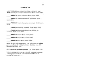 173
REFERÊNCIAS
ASSOCIAÇÃO BRASILEIRA DE NORMAS TÉCNICAS. NBR
10520: apresentação de citações em documentos. Rio de Janeiro, 2002a.
______. NBR 12225: títulos de lombada. Rio de janeiro, 2004a.
______. NBR 14724: trabalhos acadêmicos: apresentação. Rio de
Janeiro, 2011a.
______. NBR 15287: projeto de pesquisa: apresentação. Rio de Janeiro,
2011b.
______. NBR 6023: referências: elaboração. Rio de Janeiro, 2002b.
______. NBR 6024: numeração progressiva das seções de um
documento. Rio de Janeiro, 2012a.
______. NBR 6027: sumário. Rio de Janeiro, 2012b.
______. NBR 6028: resumos. Rio de janeiro, 2003.
______. NBR 6034: índice. Rio de janeiro, 2004b.
FRANÇA, Júnia Lessa; VASCONCELLOS, Ana Cristina de. Manual
para normalização de publicações técnico-científicas. 8. ed. Belo
Horizonte: Ed. UFMG, 2007.
IBGE. Normas de apresentação tabular. 3. ed. Rio de Janeiro, 1993.
UNIVERSIDADE FEDERAL DO PARANÁ. Sistema de Bibliotecas.
Normas para apresentação de documentos científicos. 2. ed.
Curitiba: Ed. UFPR, 2007. 9 v.
 