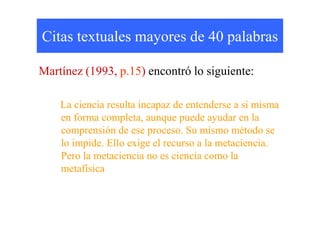 Citas textuales mayores de 40 palabras
Martínez (1993, p.15) encontró lo siguiente:
La ciencia resulta incapaz de entenderse a sí misma
en forma completa, aunque puede ayudar en laen forma completa, aunque puede ayudar en la
comprensión de ese proceso. Su mismo método se
lo impide. Ello exige el recurso a la metaciencia.
Pero la metaciencia no es ciencia como la
metafísica
 