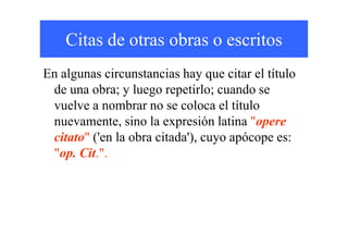 Citas de otras obras o escritos
En algunas circunstancias hay que citar el título
de una obra; y luego repetirlo; cuando se
vuelve a nombrar no se coloca el título
nuevamente, sino la expresión latina "operenuevamente, sino la expresión latina "opere
citato" ('en la obra citada'), cuyo apócope es:
"op. Cit.".
 