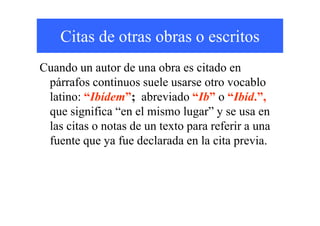 Citas de otras obras o escritos
Cuando un autor de una obra es citado en
párrafos continuos suele usarse otro vocablo
latino: “Ibídem”; abreviado “Ib” o “Ibíd.”,
que significa “en el mismo lugar” y se usa enque significa “en el mismo lugar” y se usa en
las citas o notas de un texto para referir a una
fuente que ya fue declarada en la cita previa.
 