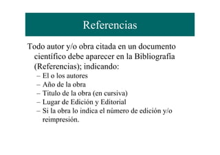 Referencias
Todo autor y/o obra citada en un documento
científico debe aparecer en la Bibliografía
(Referencias); indicando:
– El o los autores– El o los autores
– Año de la obra
– Titulo de la obra (en cursiva)
– Lugar de Edición y Editorial
– Si la obra lo indica el número de edición y/o
reimpresión.
 