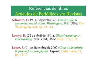 Referencias de libros
Artículos de Periódicos y/o Revistas
Schwartz, J. (1993, September 30). Obesity affects
economic, social status. Washington, D.C. USA: The
Washington Post, pp. A1, A4.
Lacayo, R. (22 de abril de 1991). Global warming: ALacayo, R. (22 de abril de 1991). Global warming: A
new warning. New Yord, USA: Time, 137, p.32.
Lopez, J. (01 de diciembre de 2007) Crea y administra
tu propio foro con phpBB. España: Todo Linux, 83,
pp. 12-17
 