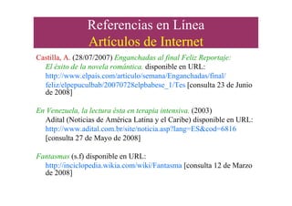Referencias en Línea
Artículos de Internet
Castilla, A. (28/07/2007) Enganchadas al final Feliz Reportaje:
El éxito de la novela romántica. disponible en URL:
http://www.elpais.com/articulo/semana/Enganchadas/final/
feliz/elpepuculbab/20070728elpbabese_1/Tes [consulta 23 de Junio
de 2008]
En Venezuela, la lectura ésta en terapia intensiva. (2003)
Adital (Noticias de América Latina y el Caribe) disponible en URL:
http://www.adital.com.br/site/noticia.asp?lang=ES&cod=6816
[consulta 27 de Mayo de 2008]
Fantasmas (s.f) disponible en URL:
http://inciclopedia.wikia.com/wiki/Fantasma [consulta 12 de Marzo
de 2008]
 