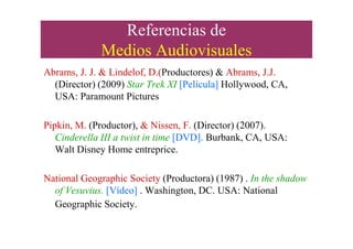 Referencias de
Medios Audiovisuales
Abrams, J. J. & Lindelof, D.(Productores) & Abrams, J.J.
(Director) (2009) Star Trek XI [Película] Hollywood, CA,
USA: Paramount Pictures
Pipkin, M. (Productor), & Nissen, F. (Director) (2007).Pipkin, M. (Productor), & Nissen, F. (Director) (2007).
Cinderella III a twist in time [DVD]. Burbank, CA, USA:
Walt Disney Home entreprice.
National Geographic Society (Productora) (1987) . In the shadow
of Vesuvius. [Vídeo] . Washington, DC. USA: National
Geographic Society.
 