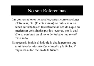 No son Referencias
Las conversaciones personales, cartas, conversaciones
telefónicas, etc. (Fuentes vivas) no publicadas no
deben ser listadas en las referencias debido a que no
pueden ser consultadas por los lectores, por lo cual
sólo se nombran en el texto del trabajo que se estásólo se nombran en el texto del trabajo que se está
realizando.
Es necesario incluir al lado de la cita la persona que
suministra la información, el medio y la fecha. Y
requieren autorización de la fuente.
 