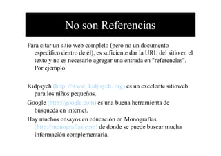 No son Referencias
Para citar un sitio web completo (pero no un documento
específico dentro de él), es suficiente dar la URL del sitio en el
texto y no es necesario agregar una entrada en "referencias".
Por ejemplo:
Kidpsych (http: //www. kidpsych. org) es un excelente sitioweb
para los niños pequeños.
Google (http://google.com) es una buena herramienta de
búsqueda en internet.
Hay muchos ensayos en educación en Monografías
(http://monografias.com) de donde se puede buscar mucha
información complementaria.
 