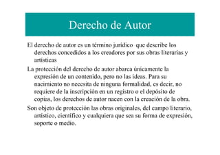 Derecho de Autor
El derecho de autor es un término jurídico que describe los
derechos concedidos a los creadores por sus obras literarias y
artísticas
La protección del derecho de autor abarca únicamente la
expresión de un contenido, pero no las ideas. Para suexpresión de un contenido, pero no las ideas. Para su
nacimiento no necesita de ninguna formalidad, es decir, no
requiere de la inscripción en un registro o el depósito de
copias, los derechos de autor nacen con la creación de la obra.
Son objeto de protección las obras originales, del campo literario,
artístico, científico y cualquiera que sea su forma de expresión,
soporte o medio.
 
