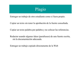 Plagio
Entregar un trabajo de otro estudiante como si fuera propio.
Copiar un texto sin tener la aprobación de la fuente consultada.
Copiar un texto palabra por palabra y no colocar las referencias.Copiar un texto palabra por palabra y no colocar las referencias.
Redactar usando algunas ideas (parafraseo) de una fuente escrita,
sin la documentación adecuada.
Entregar un trabajo copiado directamente de la Web
 