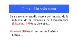 Citas – Un solo autor
En un reciente estudio acerca del impacto de la
industria de la telenovela en Latinoamérica
(Mazziotti, 1996) se dice que…
Mazziotti (1996) afirma que en América
Latina…
 