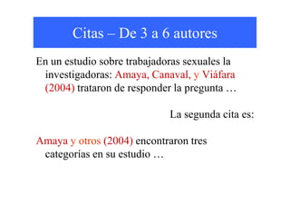 Citas – De 3 a 6 autores
En un estudio sobre trabajadoras sexuales la
investigadoras: Amaya, Canaval, y Viáfara
(2004) trataron de responder la pregunta …
La segunda cita es:
Amaya y otros (2004) encontraron tres
categorías en su estudio …
 