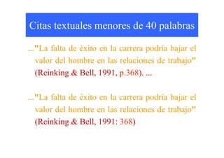 Citas textuales menores de 40 palabras
..."La falta de éxito en la carrera podría bajar el
valor del hombre en las relaciones de trabajo"
(Reinking & Bell, 1991, p.368). ...
..."La falta de éxito en la carrera podría bajar el
valor del hombre en las relaciones de trabajo"
(Reinking & Bell, 1991: 368)
 